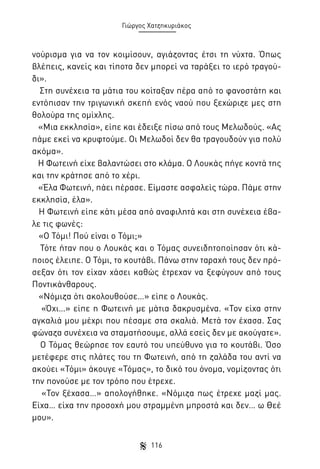 Γιώργος Χατζηκυριάκος

νούρισμα για να τον κοιμίσουν, αγιάζοντας έτσι τη νύχτα. Όπως
βλέπεις, κανείς και τίποτα δεν μπορεί να ταράξει το ιερό τραγούδι».
Στη συνέχεια τα μάτια του κοίταξαν πέρα από το φανοστάτη και
εντόπισαν την τριγωνική σκεπή ενός ναού που ξεχώριζε μες στη
θολούρα της ομίχλης.
«Μια εκκλησία», είπε και έδειξε πίσω από τους Μελωδούς. «Ας
πάμε εκεί να κρυφτούμε. Οι Μελωδοί δεν θα τραγουδούν για πολύ
ακόμα».
Η Φωτεινή είχε βαλαντώσει στο κλάμα. Ο Λουκάς πήγε κοντά της
και την κράτησε από το χέρι.
«Έλα Φωτεινή, πάει πέρασε. Είμαστε ασφαλείς τώρα. Πάμε στην
εκκλησία, έλα».
Η Φωτεινή είπε κάτι μέσα από αναφιλητά και στη συνέχεια έβαλε τις φωνές:
«Ο Τόμι! Πού είναι ο Τόμι;»
Τότε ήταν που ο Λουκάς και ο Τόμας συνειδητοποίησαν ότι κάποιος έλειπε. Ο Τόμι, το κουτάβι. Πάνω στην ταραχή τους δεν πρόσεξαν ότι τον είχαν χάσει καθώς έτρεχαν να ξεφύγουν από τους
Ποντικάνθαρους.
«Νόμιζα ότι ακολουθούσε…» είπε ο Λουκάς.
«Όχι…» είπε η Φωτεινή με μάτια δακρυσμένα. «Τον είχα στην
αγκαλιά μου μέχρι που πέσαμε στα σκαλιά. Μετά τον έχασα. Σας
φώναζα συνέχεια να σταματήσουμε, αλλά εσείς δεν με ακούγατε».
Ο Τόμας θεώρησε τον εαυτό του υπεύθυνο για το κουτάβι. Όσο
μετέφερε στις πλάτες του τη Φωτεινή, από τη ζαλάδα του αντί να
ακούει «Τόμι» άκουγε «Τόμας», το δικό του όνομα, νομίζοντας ότι
την πονούσε με τον τρόπο που έτρεχε.
«Τον ξέχασα…» απολογήθηκε. «Νόμιζα πως έτρεχε μαζί μας.
Είχα… είχα την προσοχή μου στραμμένη μπροστά και δεν… ω Θεέ
μου».
116

 