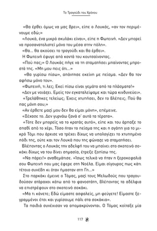 Το Τραγούδι του Χρόνου

«Θα έρθει όμως να μας βρει», είπε ο Λουκάς, «αν τον περιμένουμε εδώ;»
«Λουκά, ένα μικρό σκυλάκι είναι», είπε η Φωτεινή. «Δεν μπορεί
να προσανατολιστεί μόνο του μέσα στην πόλη».
«Θα… θα ακούσει το τραγούδι και θα έρθει».
Η Φωτεινή έφυγε από κοντά του κουτσαίνοντας.
«Πού πας;» Ο Λουκάς πήγε να τη σταματήσει μπαίνοντας μπροστά της. «Μη μου πεις ότι…»
«Θα γυρίσω πίσω», απάντησε εκείνη με πείσμα. «Δεν θα τον
αφήσω μόνο του».
«Φωτεινή, τι λες; Εκεί πίσω είναι γεμάτο από τα πλάσματα!»
«Δεν με νοιάζει. Εμείς τον εγκαταλείψαμε και τώρα κινδυνεύει».
«Τρελάθηκες τελείως; Έχεις χτυπήσει, δεν το βλέπεις; Πού θα
πας μόνη σου;»
«Αν έρθετε μαζί μου δεν θα είμαι μόνη», επέμεινε.
«Ξέχασε το. Δεν γυρνάω ξανά σ’ αυτά τα τέρατα».
«Τότε δεν μπορείς να το κρατάς αυτό», είπε και του άρπαξε το
σπαθί από το χέρι. Τόσο ήταν το πείσμα της και η αγάπη για το μικρό Τόμι που άρχισε να τρέχει δίχως να υπολογίζει το χτυπημένο
πόδι της, ούτε και τον Λουκά που της φώναζε να σταματήσει.
Βλέποντας ο Λουκάς την αδελφή του να μπαίνει στο σκοτεινό σοκάκι δίχως να του δίνει σημασία, έτρεξε ξοπίσω της.
«Να πάρει!» αναθεμάτισε. «Ίσως τελικά να ήταν η ξεροκεφαλιά
σου Φωτεινή που μας έφερε στη Νοέλα. Είμαι σίγουρος πως κάτι
τέτοιο συνέβη κι όταν ήμασταν στη Γη…»
Στο παρκάκι έμεινε ο Τόμας, μαζί τους Μελωδούς που τραγουδούσαν ατάραχοι κάτω από το φανοστάτη, βλέποντας τα αδέλφια
να επιστρέφουν στο σκοτεινό σοκάκι.
«Μα τι κάνετε; Εδώ είμαστε ασφαλείς, μη φεύγετε! Είμαστε ξεγραμμένοι έτσι και γυρίσουμε πάλι στα σοκάκια».
Τα παιδιά συνέχισαν να απομακρύνονται. Ο Τόμας κοίταξε μία
117

 