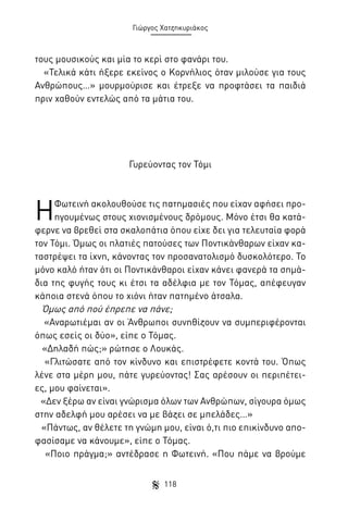 Γιώργος Χατζηκυριάκος

τους μουσικούς και μία το κερί στο φανάρι του.
«Τελικά κάτι ήξερε εκείνος ο Κορνήλιος όταν μιλούσε για τους
Ανθρώπους…» μουρμούρισε και έτρεξε να προφτάσει τα παιδιά
πριν χαθούν εντελώς από τα μάτια του.

Γυρεύοντας τον Τόμι

Η

Φωτεινή ακολουθούσε τις πατημασιές που είχαν αφήσει προηγουμένως στους χιονισμένους δρόμους. Μόνο έτσι θα κατάφερνε να βρεθεί στα σκαλοπάτια όπου είχε δει για τελευταία φορά
τον Τόμι. Όμως οι πλατιές πατούσες των Ποντικάνθαρων είχαν καταστρέψει τα ίχνη, κάνοντας τον προσανατολισμό δυσκολότερο. Το
μόνο καλό ήταν ότι οι Ποντικάνθαροι είχαν κάνει φανερά τα σημάδια της φυγής τους κι έτσι τα αδέλφια με τον Τόμας, απέφευγαν
κάποια στενά όπου το χιόνι ήταν πατημένο άτσαλα.
Όμως από πού έπρεπε να πάνε;
«Αναρωτιέμαι αν οι Άνθρωποι συνηθίζουν να συμπεριφέρονται
όπως εσείς οι δύο», είπε ο Τόμας.
«Δηλαδή πώς;» ρώτησε ο Λουκάς.
«Γλιτώσατε από τον κίνδυνο και επιστρέφετε κοντά του. Όπως
λένε στα μέρη μου, πάτε γυρεύοντας! Σας αρέσουν οι περιπέτειες, μου φαίνεται».
«Δεν ξέρω αν είναι γνώρισμα όλων των Ανθρώπων, σίγουρα όμως
στην αδελφή μου αρέσει να με βάζει σε μπελάδες…»
«Πάντως, αν θέλετε τη γνώμη μου, είναι ό,τι πιο επικίνδυνο αποφασίσαμε να κάνουμε», είπε ο Τόμας.
«Ποιο πράγμα;» αντέδρασε η Φωτεινή. «Που πάμε να βρούμε
118

 