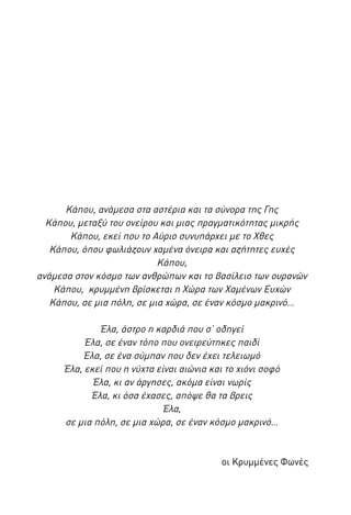 Κάπου, ανάμεσα στα αστέρια και τα σύνορα της Γης
Κάπου, μεταξύ του ονείρου και μιας πραγματικότητας μικρής
Κάπου, εκεί που το Αύριο συνυπάρχει με το Χθες
Κάπου, όπου φωλιάζουν χαμένα όνειρα και αζήτητες ευχές
Κάπου,
ανάμεσα στον κόσμο των ανθρώπων και το βασίλειο των ουρανών
Κάπου, κρυμμένη βρίσκεται η Χώρα των Χαμένων Ευχών
Κάπου, σε μια πόλη, σε μια χώρα, σε έναν κόσμο μακρινό…
Έλα, άστρο η καρδιά που σ’ οδηγεί
Έλα, σε έναν τόπο που ονειρεύτηκες παιδί
Έλα, σε ένα σύμπαν που δεν έχει τελειωμό
Έλα, εκεί που η νύχτα είναι αιώνια και το χιόνι σοφό
Έλα, κι αν άργησες, ακόμα είναι νωρίς
Έλα, κι όσα έχασες, απόψε θα τα βρεις
Έλα,
σε μια πόλη, σε μια χώρα, σε έναν κόσμο μακρινό…

οι Κρυμμένες Φωνές

 