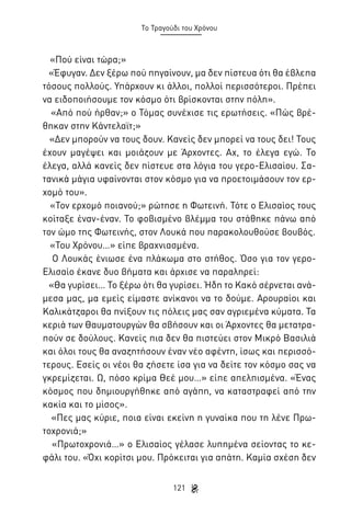 Το Τραγούδι του Χρόνου

«Πού είναι τώρα;»
«Έφυγαν. Δεν ξέρω πού πηγαίνουν, μα δεν πίστευα ότι θα έβλεπα
τόσους πολλούς. Υπάρχουν κι άλλοι, πολλοί περισσότεροι. Πρέπει
να ειδοποιήσουμε τον κόσμο ότι βρίσκονται στην πόλη».
«Από πού ήρθαν;» ο Τόμας συνέχισε τις ερωτήσεις. «Πώς βρέθηκαν στην Κάντελαϊτ;»
«Δεν μπορούν να τους δουν. Κανείς δεν μπορεί να τους δει! Τους
έχουν μαγέψει και μοιάζουν με Άρχοντες. Αχ, το έλεγα εγώ. Το
έλεγα, αλλά κανείς δεν πίστευε στα λόγια του γερο-Ελισαίου. Σατανικά μάγια υφαίνονται στον κόσμο για να προετοιμάσουν τον ερχομό του».
«Τον ερχομό ποιανού;» ρώτησε η Φωτεινή. Τότε ο Ελισαίος τους
κοίταξε έναν-έναν. Το φοβισμένο βλέμμα του στάθηκε πάνω από
τον ώμο της Φωτεινής, στον Λουκά που παρακολουθούσε βουβός.
«Του Χρόνου…» είπε βραχνιασμένα.
Ο Λουκάς ένιωσε ένα πλάκωμα στο στήθος. Όσο για τον γεροΕλισαίο έκανε δυο βήματα και άρχισε να παραληρεί:
«Θα γυρίσει… Το ξέρω ότι θα γυρίσει. Ήδη το Κακό σέρνεται ανάμεσα μας, μα εμείς είμαστε ανίκανοι να το δούμε. Αρουραίοι και
Καλικάτζαροι θα πνίξουν τις πόλεις μας σαν αγριεμένα κύματα. Τα
κεριά των Θαυματουργών θα σβήσουν και οι Άρχοντες θα μετατραπούν σε δούλους. Κανείς πια δεν θα πιστεύει στον Μικρό Βασιλιά
και όλοι τους θα αναζητήσουν έναν νέο αφέντη, ίσως και περισσότερους. Εσείς οι νέοι θα ζήσετε ίσα για να δείτε τον κόσμο σας να
γκρεμίζεται. Ω, πόσο κρίμα Θεέ μου…» είπε απελπισμένα. «Ένας
κόσμος που δημιουργήθηκε από αγάπη, να καταστραφεί από την
κακία και το μίσος».
«Πες μας κύριε, ποια είναι εκείνη η γυναίκα που τη λένε Πρωτοχρονιά;»
«Πρωτοχρονιά…» ο Ελισαίος γέλασε λυπημένα σείοντας το κεφάλι του. «Όχι κορίτσι μου. Πρόκειται για απάτη. Καμία σχέση δεν
121

 