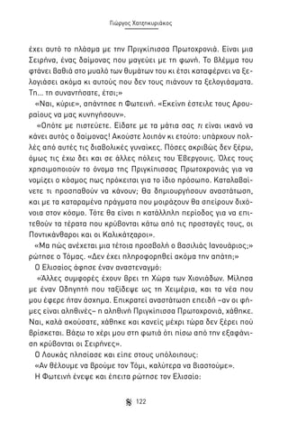 Γιώργος Χατζηκυριάκος

έχει αυτό το πλάσμα με την Πριγκίπισσα Πρωτοχρονιά. Είναι μια
Σειρήνα, ένας δαίμονας που μαγεύει με τη φωνή. Το βλέμμα του
φτάνει βαθιά στο μυαλό των θυμάτων του κι έτσι καταφέρνει να ξελογιάσει ακόμα κι αυτούς που δεν τους πιάνουν τα ξελογιάσματα.
Τη… τη συναντήσατε, έτσι;»
«Ναι, κύριε», απάντησε η Φωτεινή. «Εκείνη έστειλε τους Αρουραίους να μας κυνηγήσουν».
«Οπότε με πιστεύετε. Είδατε με τα μάτια σας τι είναι ικανό να
κάνει αυτός ο δαίμονας! Ακούστε λοιπόν κι ετούτο: υπάρχουν πολλές από αυτές τις διαβολικές γυναίκες. Πόσες ακριβώς δεν ξέρω,
όμως τις έχω δει και σε άλλες πόλεις του Έβεργουις. Όλες τους
χρησιμοποιούν το όνομα της Πριγκίπισσας Πρωτοχρονιάς για να
νομίζει ο κόσμος πως πρόκειται για το ίδιο πρόσωπο. Καταλαβαίνετε τι προσπαθούν να κάνουν; Θα δημιουργήσουν αναστάτωση,
και με τα καταραμένα πράγματα που μοιράζουν θα σπείρουν διχόνοια στον κόσμο. Τότε θα είναι η κατάλληλη περίοδος για να επιτεθούν τα τέρατα που κρύβονται κάτω από τις προσταγές τους, οι
Ποντικάνθαροι και οι Καλικάτζαροι».
«Μα πώς ανέχεται μια τέτοια προσβολή ο βασιλιάς Ιανουάριος;»
ρώτησε ο Τόμας. «Δεν έχει πληροφορηθεί ακόμα την απάτη;»
Ο Ελισαίος άφησε έναν αναστεναγμό:
«Άλλες συμφορές έχουν βρει τη Χώρα των Χιονιάδων. Μίλησα
με έναν Οδηγητή που ταξίδεψε ως τη Χειμέρια, και τα νέα που
μου έφερε ήταν άσχημα. Επικρατεί αναστάτωση επειδή –αν οι φήμες είναι αληθινές– η αληθινή Πριγκίπισσα Πρωτοχρονιά, χάθηκε.
Ναι, καλά ακούσατε, χάθηκε και κανείς μέχρι τώρα δεν ξέρει πού
βρίσκεται. Βάζω το χέρι μου στη φωτιά ότι πίσω από την εξαφάνιση κρύβονται οι Σειρήνες».
Ο Λουκάς πλησίασε και είπε στους υπόλοιπους:
«Αν θέλουμε να βρούμε τον Τόμι, καλύτερα να βιαστούμε».
Η Φωτεινή ένεψε και έπειτα ρώτησε τον Ελισαίο:
122

 