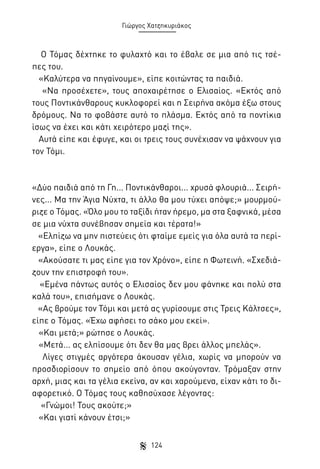 Γιώργος Χατζηκυριάκος

Ο Τόμας δέχτηκε το φυλαχτό και το έβαλε σε μια από τις τσέπες του.
«Καλύτερα να πηγαίνουμε», είπε κοιτώντας τα παιδιά.
«Να προσέχετε», τους αποχαιρέτησε ο Ελισαίος. «Εκτός από
τους Ποντικάνθαρους κυκλοφορεί και η Σειρήνα ακόμα έξω στους
δρόμους. Να το φοβάστε αυτό το πλάσμα. Εκτός από τα ποντίκια
ίσως να έχει και κάτι χειρότερο μαζί της».
Αυτά είπε και έφυγε, και οι τρεις τους συνέχισαν να ψάχνουν για
τον Τόμι.

«Δύο παιδιά από τη Γη... Ποντικάνθαροι... χρυσά φλουριά... Σειρήνες... Μα την Άγια Νύχτα, τι άλλο θα μου τύχει απόψε;» μουρμούριζε ο Τόμας. «Όλο μου το ταξίδι ήταν ήρεμο, μα στα ξαφνικά, μέσα
σε μια νύχτα συνέβησαν σημεία και τέρατα!»
«Ελπίζω να μην πιστεύεις ότι φταίμε εμείς για όλα αυτά τα περίεργα», είπε ο Λουκάς.
«Ακούσατε τι μας είπε για τον Χρόνο», είπε η Φωτεινή. «Σχεδιάζουν την επιστροφή του».
«Εμένα πάντως αυτός ο Ελισαίος δεν μου φάνηκε και πολύ στα
καλά του», επισήμανε ο Λουκάς.
«Ας βρούμε τον Τόμι και μετά ας γυρίσουμε στις Τρεις Κάλτσες»,
είπε ο Τόμας. «Έχω αφήσει το σάκο μου εκεί».
«Και μετά;» ρώτησε ο Λουκάς.
«Μετά... ας ελπίσουμε ότι δεν θα μας βρει άλλος μπελάς».
Λίγες στιγμές αργότερα άκουσαν γέλια, χωρίς να μπορούν να
προσδιορίσουν το σημείο από όπου ακούγονταν. Τρόμαξαν στην
αρχή, μιας και τα γέλια εκείνα, αν και χαρούμενα, είχαν κάτι το διαφορετικό. Ο Τόμας τους καθησύχασε λέγοντας:
«Γνώμοι! Τους ακούτε;»
«Και γιατί κάνουν έτσι;»
124

 
