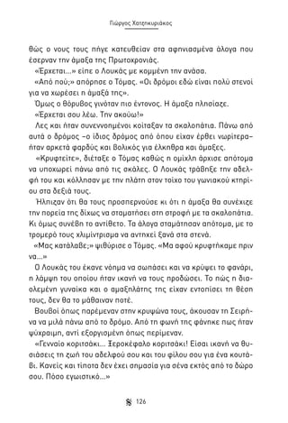 Γιώργος Χατζηκυριάκος

θώς ο νους τους πήγε κατευθείαν στα αφηνιασμένα άλογα που
έσερναν την άμαξα της Πρωτοχρονιάς.
«Έρχεται…» είπε ο Λουκάς με κομμένη την ανάσα.
«Από πού;» απόρησε ο Τόμας. «Οι δρόμοι εδώ είναι πολύ στενοί
για να χωρέσει η άμαξά της».
Όμως ο θόρυβος γινόταν πιο έντονος. Η άμαξα πλησίαζε.
«Έρχεται σου λέω. Την ακούω!»
Λες και ήταν συνεννοημένοι κοίταξαν τα σκαλοπάτια. Πάνω από
αυτά ο δρόμος –ο ίδιος δρόμος από όπου είχαν έρθει νωρίτερα–
ήταν αρκετά φαρδύς και βολικός για έλκηθρα και άμαξες.
«Κρυφτείτε», διέταξε ο Τόμας καθώς η ομίχλη άρχισε απότομα
να υποχωρεί πάνω από τις σκάλες. Ο Λουκάς τράβηξε την αδελφή του και κόλλησαν με την πλάτη στον τοίχο του γωνιακού κτηρίου στα δεξιά τους.
Ήλπιζαν ότι θα τους προσπερνούσε κι ότι η άμαξα θα συνέχιζε
την πορεία της δίχως να σταματήσει στη στροφή με τα σκαλοπάτια.
Κι όμως συνέβη το αντίθετο. Τα άλογα σταμάτησαν απότομα, με το
τρομερό τους χλιμίντρισμα να αντηχεί ξανά στα στενά.
«Μας κατάλαβε;» ψιθύρισε ο Τόμας. «Μα αφού κρυφτήκαμε πριν
να…»
Ο Λουκάς του έκανε νόημα να σωπάσει και να κρύψει το φανάρι,
η λάμψη του οποίου ήταν ικανή να τους προδώσει. Το πώς η διαολεμένη γυναίκα και ο αμαξηλάτης της είχαν εντοπίσει τη θέση
τους, δεν θα το μάθαιναν ποτέ.
Βουβοί όπως παρέμεναν στην κρυψώνα τους, άκουσαν τη Σειρήνα να μιλά πάνω από το δρόμο. Από τη φωνή της φάνηκε πως ήταν
ψύχραιμη, αντί εξοργισμένη όπως περίμεναν.
«Γενναίο κοριτσάκι… Ξεροκέφαλο κοριτσάκι! Είσαι ικανή να θυσιάσεις τη ζωή του αδελφού σου και του φίλου σου για ένα κουτάβι. Κανείς και τίποτα δεν έχει σημασία για σένα εκτός από το δώρο
σου. Πόσο εγωιστικό…»
126

 