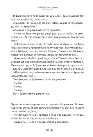 Το Τραγούδι του Χρόνου

Η Φωτεινή έκανε να σηκωθεί και να μιλήσει, όμως ο Λουκάς την
κράτησε κλείνοντάς της το στόμα.
«Ηρέμησε», της ψιθύρισε στο αυτί. «Θέλει να μας κάνει να βγούμε από την κρυψώνα».
Από ψηλά η Σειρήνα συνέχισε να προκαλεί.
«Μόνο τα δώρα σκέφτεσαι μικρή μου. Δεν σε νοιάζει η οικογένειά σου. Δεν σε ενδιαφέρει η τύχη των γονιών και του σπιτιού
σου».
Η Φωτεινή πάλευε να ελευθερωθεί από τα χέρια του αδελφού
της, ενώ εκείνος προσπαθούσε να την κρατήσει ακίνητη και σιωπηλή. Να όμως που τα τελευταία λόγια της Σειρήνας τον έβαλαν κι
εκείνον σε δίλημμα. Η τύχη των γονιών και του σπιτιού σου…
«Αρκετά ασχολήθηκα μαζί σας», είπε η Σειρήνα. «Δεν έχω περιθώριο για δυο κακομαθημένα παιδιά κι έναν ανόητο ερωτιάρη.
Έχω αργήσει για τη δεξίωση και οι καλεσμένοι μου περιμένουν».
Και πριν μπει στην άμαξα είπε κάτι που τους τάραξε για τα καλά:
«Προτιμώ να σας αφήσω σε κάποιον που έχει όλο το χρόνο να
ασχοληθεί μαζί σας…»
Τότε άκουσαν το διαδοχικό χτύπο ενός ρολογιού.
Τικ-τακ
Τικ-τακ
Τικ-τακ…
Και η άμαξα χάθηκε μακριά τους.

Βγήκαν από την κρυψώνα τους με προσεκτικές κινήσεις. Τι εννοούσε όταν έλεγε, θα σας αφήσω σε κάποιον που έχει όλο το χρόνο
να ασχοληθεί μαζί σας;
«Ας φύγουμε παιδιά», πρότεινε ο Τόμας φοβισμένος. «Μείναμε
πολύ εδώ και κακώς κάναμε που ήρθαμε».
«Συμφωνώ…» είπε ο Λουκάς, επίσης φοβισμένος.
127

 