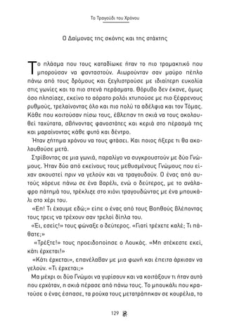Το Τραγούδι του Χρόνου

Ο Δαίμονας της σκόνης και της στάχτης

Τ

ο πλάσμα που τους καταδίωκε ήταν το πιο τρομακτικό που
μπορούσαν να φανταστούν. Αιωρούνταν σαν μαύρο πέπλο
πάνω από τους δρόμους και ξεγλιστρούσε με ιδιαίτερη ευκολία
στις γωνίες και τα πιο στενά περάσματα. Θόρυβο δεν έκανε, όμως
όσο πλησίαζε, εκείνο το αόρατο ρολόι χτυπούσε με πιο ξέφρενους
ρυθμούς, τρελαίνοντας όλο και πιο πολύ τα αδέλφια και τον Τόμας.
Κάθε που κοιτούσαν πίσω τους, έβλεπαν τη σκιά να τους ακολουθεί ταχύτατα, σβήνοντας φανοστάτες και κεριά στο πέρασμά της
και μαραίνοντας κάθε φυτό και δέντρο.
Ήταν ζήτημα χρόνου να τους φτάσει. Και ποιος ήξερε τι θα ακολουθούσε μετά.
Στρίβοντας σε μια γωνιά, παραλίγο να συγκρουστούν με δύο Γνώμους. Ήταν δύο από εκείνους τους μεθυσμένους Γνώμους που είχαν ακουστεί πριν να γελούν και να τραγουδούν. Ο ένας από αυτούς χόρευε πάνω σε ένα βαρέλι, ενώ ο δεύτερος, με το ανάλαφρο πάτημά του, τρέκλιζε στο χιόνι τραγουδώντας με ένα μπουκάλι στο χέρι του.
«Επ! Τι έχουμε εδώ;» είπε ο ένας από τους Βοηθούς βλέποντας
τους τρεις να τρέχουν σαν τρελοί δίπλα του.
«Έι, εσείς!» τους φώναξε ο δεύτερος. «Γιατί τρέχετε καλέ; Τι πάθατε;»
«Τρέξτε!» τους προειδοποίησε ο Λουκάς. «Μη στέκεστε εκεί,
κάτι έρχεται!»
«Κάτι έρχεται», επανέλαβαν με μια φωνή και έπειτα άρχισαν να
γελούν. «Τι έρχεται;»
Μα μέχρι οι δύο Γνώμοι να γυρίσουν και να κοιτάξουν τι ήταν αυτό
που ερχόταν, η σκιά πέρασε από πάνω τους. Το μπουκάλι που κρατούσε ο ένας έσπασε, τα ρούχα τους μετατράπηκαν σε κουρέλια, το
129

 