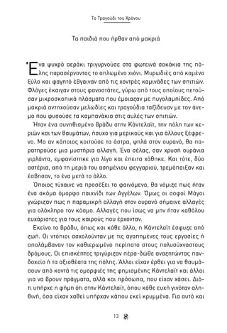 Το Τραγούδι του Χρόνου

Τα παιδιά που ήρθαν από μακριά

Έ

να ψυχρό αεράκι τριγυρνούσε στα φωτεινά σοκάκια της πόλης παρασέρνοντας το απλωμένο χιόνι. Μυρωδιές από καμένο
ξύλο και φαγητό έβγαιναν από τις χοντρές καμινάδες των σπιτιών.
Φλόγες έκαιγαν στους φανοστάτες, γύρω από τους οποίους πετούσαν μικροσκοπικά πλάσματα που έμοιαζαν με πυγολαμπίδες. Από
μακριά αντηχούσαν μελωδίες και τραγούδια ταξίδευαν με τον άνεμο που φυσούσε τα καμπανάκια στις αυλές των σπιτιών.
Ήταν ένα συνηθισμένο βράδυ στην Κάντελαϊτ, την πόλη των κεριών και των θαυμάτων, ήσυχο για μερικούς και για άλλους ξέφρενο. Μα αν κάποιος κοιτούσε τα άστρα, ψηλά στον ουρανό, θα παρατηρούσε μια μυστήρια αλλαγή. Ένα σέλας, σαν χρυσή ουράνια
γιρλάντα, εμφανίστηκε για λίγο και έπειτα χάθηκε. Και τότε, δύο
αστέρια, από τη μεριά του ασημένιου φεγγαριού, τρεμόπαιξαν και
έσβησαν, το ένα μετά το άλλο.
Όποιος τύχαινε να προσέξει το φαινόμενο, θα νόμιζε πως ήταν
ένα ακόμα όμορφο παιχνίδι των Αγγέλων. Όμως οι σοφοί Μάγοι
γνώριζαν πως η παραμικρή αλλαγή στον ουρανό σήμαινε αλλαγές
για ολόκληρο τον κόσμο. Αλλαγές που ίσως να μην ήταν καθόλου
ευχάριστες για τους καιρούς που έρχονταν.
Εκείνο το βράδυ, όπως και κάθε άλλο, η Κάντελαϊτ έσφυζε από
ζωή. Οι ντόπιοι ασχολούνταν με τις αγαπημένες τους εργασίες ή
απολάμβαναν τον καθιερωμένο περίπατο στους πολυσύχναστους
δρόμους. Οι επισκέπτες τριγύριζαν πέρα-δώθε αναζητώντας πανδοχείο ή τα αξιοθέατα της πόλης. Άλλοι είχαν έρθει για να θαυμάσουν από κοντά τις ομορφιές της φημισμένης Κάντελαϊτ και άλλοι
για να βρουν πράγματα, αλλά και πρόσωπα, που είχαν χάσει. Διότι υπήρχε η φήμη ότι στην Κάντελαϊτ, όπου κάθε ευχή γινόταν αληθινή, όσα είχαν χαθεί υπήρχαν κάπου εκεί κρυμμένα. Για αυτό και
13

 