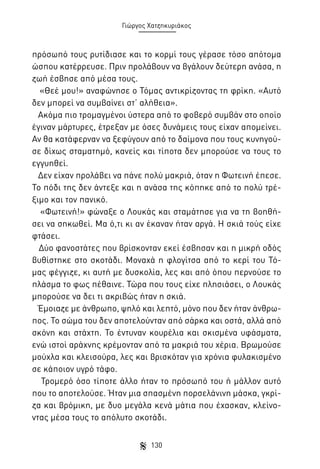 Γιώργος Χατζηκυριάκος

πρόσωπό τους ρυτίδιασε και το κορμί τους γέρασε τόσο απότομα
ώσπου κατέρρευσε. Πριν προλάβουν να βγάλουν δεύτερη ανάσα, η
ζωή έσβησε από μέσα τους.
«Θεέ μου!» αναφώνησε ο Τόμας αντικρίζοντας τη φρίκη. «Αυτό
δεν μπορεί να συμβαίνει στ’ αλήθεια».
Ακόμα πιο τρομαγμένοι ύστερα από το φοβερό συμβάν στο οποίο
έγιναν μάρτυρες, έτρεξαν με όσες δυνάμεις τους είχαν απομείνει.
Αν θα κατάφερναν να ξεφύγουν από το δαίμονα που τους κυνηγούσε δίχως σταματημό, κανείς και τίποτα δεν μπορούσε να τους το
εγγυηθεί.
Δεν είχαν προλάβει να πάνε πολύ μακριά, όταν η Φωτεινή έπεσε.
Το πόδι της δεν άντεξε και η ανάσα της κόπηκε από το πολύ τρέξιμο και τον πανικό.
«Φωτεινή!» φώναξε ο Λουκάς και σταμάτησε για να τη βοηθήσει να σηκωθεί. Μα ό,τι κι αν έκαναν ήταν αργά. Η σκιά τούς είχε
φτάσει.
Δύο φανοστάτες που βρίσκονταν εκεί έσβησαν και η μικρή οδός
βυθίστηκε στο σκοτάδι. Μοναχά η φλογίτσα από το κερί του Τόμας φέγγιζε, κι αυτή με δυσκολία, λες και από όπου περνούσε το
πλάσμα το φως πέθαινε. Τώρα που τους είχε πλησιάσει, ο Λουκάς
μπορούσε να δει τι ακριβώς ήταν η σκιά.
Έμοιαζε με άνθρωπο, ψηλό και λεπτό, μόνο που δεν ήταν άνθρωπος. Το σώμα του δεν αποτελούνταν από σάρκα και οστά, αλλά από
σκόνη και στάχτη. Το έντυναν κουρέλια και σκισμένα υφάσματα,
ενώ ιστοί αράχνης κρέμονταν από τα μακριά του χέρια. Βρωμούσε
μούχλα και κλεισούρα, λες και βρισκόταν για χρόνια φυλακισμένο
σε κάποιον υγρό τάφο.
Τρομερό όσο τίποτε άλλο ήταν το πρόσωπό του ή μάλλον αυτό
που το αποτελούσε. Ήταν μια σπασμένη πορσελάνινη μάσκα, γκρίζα και βρόμικη, με δυο μεγάλα κενά μάτια που έχασκαν, κλείνοντας μέσα τους το απόλυτο σκοτάδι.
130

 