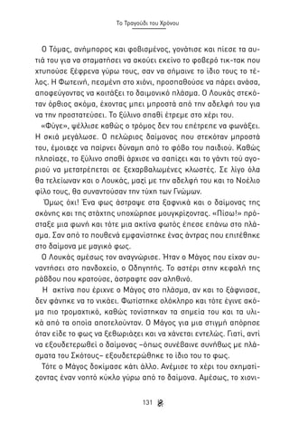 Το Τραγούδι του Χρόνου

Ο Τόμας, ανήμπορος και φοβισμένος, γονάτισε και πίεσε τα αυτιά του για να σταματήσει να ακούει εκείνο το φοβερό τικ-τακ που
χτυπούσε ξέφρενα γύρω τους, σαν να σήμαινε το ίδιο τους το τέλος. Η Φωτεινή, πεσμένη στο χιόνι, προσπαθούσε να πάρει ανάσα,
αποφεύγοντας να κοιτάξει το δαιμονικό πλάσμα. Ο Λουκάς στεκόταν όρθιος ακόμα, έχοντας μπει μπροστά από την αδελφή του για
να την προστατεύσει. Το ξύλινο σπαθί έτρεμε στο χέρι του.
«Φύγε», ψέλλισε καθώς ο τρόμος δεν του επέτρεπε να φωνάξει.
Η σκιά μεγάλωσε. Ο πελώριος δαίμονας που στεκόταν μπροστά
του, έμοιαζε να παίρνει δύναμη από το φόβο του παιδιού. Καθώς
πλησίαζε, το ξύλινο σπαθί άρχισε να σαπίζει και το γάντι τού αγοριού να μετατρέπεται σε ξεχαρβαλωμένες κλωστές. Σε λίγο όλα
θα τελείωναν και ο Λουκάς, μαζί με την αδελφή του και το Νοέλιο
φίλο τους, θα συναντούσαν την τύχη των Γνώμων.
Όμως όχι! Ένα φως άστραψε στα ξαφνικά και ο δαίμονας της
σκόνης και της στάχτης υποχώρησε μουγκρίζοντας. «Πίσω!» πρόσταξε μια φωνή και τότε μια ακτίνα φωτός έπεσε επάνω στο πλάσμα. Σαν από το πουθενά εμφανίστηκε ένας άντρας που επιτέθηκε
στο δαίμονα με μαγικό φως.
Ο Λουκάς αμέσως τον αναγνώρισε. Ήταν ο Μάγος που είχαν συναντήσει στο πανδοχείο, ο Οδηγητής. Το αστέρι στην κεφαλή της
ράβδου που κρατούσε, άστραφτε σαν αληθινό.
Η ακτίνα που έριχνε ο Μάγος στο πλάσμα, αν και το ξάφνιασε,
δεν φάνηκε να το νικάει. Φωτίστηκε ολόκληρο και τότε έγινε ακόμα πιο τρομαχτικό, καθώς τονίστηκαν τα σημεία του και τα υλικά από τα οποία αποτελούνταν. Ο Μάγος για μια στιγμή απόρησε
όταν είδε το φως να ξεθωριάζει και να χάνεται εντελώς. Γιατί, αντί
να εξουδετερωθεί ο δαίμονας –όπως συνέβαινε συνήθως με πλάσματα του Σκότους– εξουδετερώθηκε το ίδιο του το φως.
Τότε ο Μάγος δοκίμασε κάτι άλλο. Ανέμισε το χέρι του σχηματίζοντας έναν νοητό κύκλο γύρω από το δαίμονα. Αμέσως, το χιονι131

 