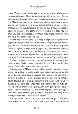 Γιώργος Χατζηκυριάκος

σμένο έδαφος γύρω του έλαμψε, σχηματίζοντας έναν κύκλο για να
τον φυλακίσει εκεί. Όμως κι αυτή η προσπάθεια απέτυχε. Το φως
γύρω από το δαίμονα έσβησε και το χιόνι μετατράπηκε σε λάσπη.
Ο Μάγος κοιτούσε τον αντίπαλό του εξεταστικά. Ήταν η πρώτη
φορά που αντιμετώπιζε κάτι που, αντί να φοβάται το φως, το αποζητούσε και το εξουδετέρωνε. Εν τω μεταξύ ο Λουκάς προσπαθούσε να σηκώσει την αδελφή του στα πόδια της, όταν παρατήρησε μορφές να πλησιάζουν τον Μάγο πισώπλατα. Ήταν τέσσερις
από τους σιχαμερούς Αρουραίους.
«Πίσω σου!» του φώναξε. Ο Μάγος στράφηκε στους Ποντικάνθαρους που χίμηξαν να του επιτεθούν και τους αντιμετώπισε γοργές κινήσεις. Χρησιμοποιώντας και πάλι μια στάλα από το μαγικό
του φως, ύψωσε το χέρι του στη μεριά τους, εκτοξεύοντας λεπτές
ακτίνες από τις άκρες των δαχτύλων του. Οι φωτεινές ακτίνες ρίχτηκαν στα μάτια των Αρουραίων που έπεσαν στο έδαφος σκούζοντας από τον πόνο που τους προκάλεσε η απρόσμενη τύφλωση.
Ο Μάγος στράφηκε και πάλι στο πλάσμα που τον απασχολούσε
περισσότερο. Εκείνη τη φριχτή παρουσία που έσβηνε κάθε είδος
φωτός, όπως η θύελλα τη φλόγα του κεριού.
Ευτυχώς που οι Μάγοι –αν και πολλές φορές γίνονται εκνευριστικοί– είναι έξυπνοι και το μυαλό τους παίρνει γρήγορα στροφές,
σε αντίθεση με τους Θαυματουργούς που τα χάνουν σε κάτι τέτοιες
στιγμές. Εφόσον ο Μάγος κατάλαβε ότι ήταν άσκοπο να πολεμήσει το δαίμονα με το φως, μηχανεύτηκε ένα άλλο κόλπο για να τον
διώξει. Έστρεψε τη ράβδο του προς ένα σκοτεινό σοκάκι πίσω από
το δαίμονα και ελευθέρωσε μια δυνατή ριπή φωτός που έκανε το
σοκάκι και τους τοίχους των σπιτιών να λάμψουν. Ο δαίμονας όρμησε εκεί προσπαθώντας να σβήσει όλο το φως που σκόρπισε ο
Μάγος στη γειτονιά. Το κόλπο είχε πιάσει.
Για λίγο είχαν γλιτώσει, όμως όχι για πολύ ακόμα. Ο δαίμονας
ήταν αρκετά ισχυρός για να απαλλαγούν από αυτόν. Όσο απασχο132

 