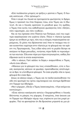Το Τραγούδι του Χρόνου

«Εσύ τουλάχιστον μπορείς να τρέξεις;» ρώτησε ο Τόμας. Ο Λουκάς κατένευσε. «Τότε τρέχουμε!»
Ήταν η σειρά του Λουκά να προπορεύεται φωτίζοντας το δρόμο.
Όμως η προσοχή του ήταν διαρκώς πίσω, στον Τόμας και τη Φωτεινή. Αν και ο Λουκάς κρατούσε το μοναδικό φως της ομάδας,
ο Τόμας ήταν αυτός που καθοδηγούσε φωνάζοντας πότε «δεξιά»,
πότε «αριστερά», και πότε «ευθεία».
Και να που έφτασαν στην Πλατεία των Πατέρων, εκεί που νωρίτερα χαζολογούσαν στο γιγάντιο έλατο. Πλέον η πλατεία έμοιαζε
έρημη σε αντίθεση με πριν, τότε που ο κόσμος πηγαινοερχόταν χαρούμενος. Οι μόνοι που βρίσκονταν εκεί ήταν το τσούρμο που είχαν συναντήσει νωρίτερα στην πλατεία με τα φλουριά και τον κράχτη της Πρωτοχρονιάς. Τους είδαν κάτω από το μεγάλο δέντρο να
ανοίγουν τα δώρα μανιωδώς, πετώντας πέρα-δώθε το περιεχόμενο των κουτιών. Έδειχναν πέρα για πέρα απεγνωσμένοι, καθώς δεν
έβρισκαν αυτά τα οποία αναζητούσαν.
«Μα τι κάνουν; Γιατί χαλάνε τα δώρα;» αναρωτήθηκε ο Τόμας.
«Αυτό είναι άδικο».
«Ψάχνουν για τα φλουριά που τους υποσχέθηκαν», είπε ο Λουκάς ακούγοντας κάποιον να φωνάζει προσπαθώντας απελπισμένα να βρει τα υποτιθέμενα φλουριά. Τα είχαν ρημάξει όλα κι όμως
φλουριά δεν είχαν βρει.
Δίχως να χάσουν καιρό, ο Τόμας και τα παιδιά ακολούθησαν την
οδό στα αριστερά του τρίτου καμπαναριού και σύντομα βρέθηκαν
στη Γέφυρα των Αδελφών.
«Να η γέφυρα», έδειξε ο Τόμας λαχανιασμένος. «Λίγο ακόμα και
κοντεύουμε».
«Είναι κάποιο κακόγουστο αστείο;» διαμαρτυρήθηκε ο Λουκάς
βλέποντας το μάκρος της γέφυρας. Ο καημένος, όταν άκουσε για
τη Γέφυρα των Αδελφών νόμιζε πως επρόκειτο για ένα μικρό γεφυράκι. Πού να φανταζόταν ότι θα βρισκόταν μπροστά σε μια γέ135

 
