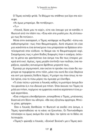 Το Τραγούδι του Χρόνου

Ο Τόμας κοίταξε ψηλά. Το βλέμμα του στάθηκε για λίγο στα σύννεφα.
«Κι όμως μπορούμε. Θα πετάξουμε».
«Τι;»
«Λουκά, δώσε μου το κερί», είπε και έσκυψε για να κατέβει η
Φωτεινή από την πλάτη του. «Έχω κάτι στο μυαλό μου. Ας ελπίσουμε πως θα πετύχει».
Μέσα στην αναταραχή, ο Τόμας κατάφερε να θυμηθεί –έστω και
καθυστερημένα– πως ήταν Θαυματουργός. Αυτό σήμαινε ότι είχε
μια ικανότητα κι ένα αντικείμενο που μπορούσαν να δράσουν αποτελεσματικά στον κίνδυνο: το θαύμα και το θαυματουργικό κερί.
Σκεφτόμενος πως η μόνη δίοδος διαφυγής ήταν η εναέρια, έκλεισε τα μάτια και φαντάστηκε ένα όχημα που θα τους έπαιρνε μακριά από εκεί. Αμέως, προς μεγάλη έκπληξη των παιδιών, ένα παράξενο, ογκώδες αντικείμενο βρέθηκε μπροστά τους.
Έμοιαζε με ατμομηχανή, σαν εκείνο το τρενάκι που είχαν δει νωρίτερα να περιφέρεται στην πόλη, μόνο που αυτό δεν είχε βαγόνια
και αντί για τροχούς διέθετε λάμες. Η μούρη του ήταν όπως τα παλιά τρένα, ενώ το πίσω μέρος του έμοιαζε με έλκηθρο.
«Τι είναι τούτο;» ρώτησε ο Λουκάς καθώς το μυστήριο όχημα δεν
του φαινόταν ό,τι πιο ιδανικό για πτήση. Όταν άκουσε τον Τόμας να
μιλά για πτήση, περίμενε να εμφανίσει κανένα αερόστατο ή ένα μικρό αεροπλάνο.
«Ένα ιπτάμενο ελκηθρότρενο», αποκρίθηκε ο Τόμας, μπαίνοντας
βιαστικά στη θέση του οδηγού. «Θα σας εξηγήσω αργότερα. Μπείτε μέσα, γρήγορα».
Όσο ο Λουκάς βοηθούσε τη Φωτεινή να ανεβεί στο όχημα, ο
Τόμας προσπαθούσε να το κάνει να ξεκινήσει. Οι Ποντικάνθαροι
πλησίαζαν κι όμως ακόμα δεν είχε βρει τον τρόπο να το βάλει σε
λειτουργία.
«Τόμας!» φώναξε ο Λουκάς. «Ξεκίνα! Ξεκίνα!» μα ο Τόμας ακό137

 