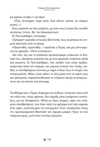 Γιώργος Χατζηκυριάκος

μα έψαχνε να βρει τι να κάνει.
«Πώς λειτουργεί τώρα αυτό; Από κάπου πρέπει να παίρνει
μπρος…»
Είχε μπροστά του δυο μοχλούς, μα όταν τους έπιασε δεν συνέβη
απολύτως τίποτα. Να ‘ταν διακοσμητικοί;
Οι Ποντικάνθαροι πλησίαζαν.
«Γρήγορα!» φώναξε ο Λουκάς βλέποντάς τους να φτάνουν σε σημείο αναπνοής από το όχημα.
«Προσπαθώ, προσπαθώ…» τραύλισε ο Τόμας, και μες στην αγωνία του φώναξε: «Πέτα επιτέλους!»
Και τότε, λες και το αλλόκοτο κατασκεύασμα υπάκουσε τη διαταγή του, γλίστρησε μπροστά και με ένα τρέμουλο τινάχτηκε ψηλά
σαν ρουκέτα. Οι Ποντικάνθαροι, που σχεδόν τους είχαν αγγίξει,
σκόρπισαν κάτω στη γέφυρα, και μερικοί έπεσαν στο ποτάμι, καθώς το ελκηθρότρενο χτύπησε με ορμή επάνω τους τη στιγμή που
απογειωνόταν. Μόλις είχαν χάσει τη λεία μέσα από το χεριά τους
και ζαλισμένοι παρακολουθούσαν το ιπτάμενο όχημα να απογειώνεται και να χάνεται στα σύννεφα.

Τα αδέλφια και ο Τόμας διέφυγαν τον κίνδυνο, πετώντας πάνω από
την πόλη που, όπως φάνηκε, δεν έκρυβε μόνο ευχάριστες εκπλήξεις, μα και δυσάρεστες. Μέσα σε λίγες στιγμές, χάρη στο ιπτάμενο ελκηθρότρενο, που ήταν πολύ πιο γρήγορο από όσο νόμισαν
στην αρχή, εγκατέλειψαν την ονειρεμένη (έτσι τουλάχιστον όπως
την πρωτογνώρισαν) Κάντελαϊτ και έφυγαν μακριά. Προς τα πού
πήγαιναν όμως, αυτό ήταν εντελώς άγνωστο.

138

 