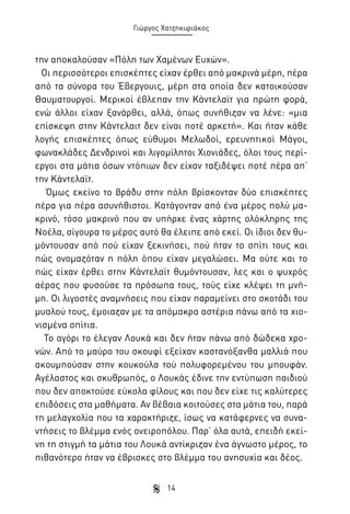 Γιώργος Χατζηκυριάκος

την αποκαλούσαν «Πόλη των Χαμένων Ευχών».
Οι περισσότεροι επισκέπτες είχαν έρθει από μακρινά μέρη, πέρα
από τα σύνορα του Έβεργουις, μέρη στα οποία δεν κατοικούσαν
Θαυματουργοί. Μερικοί έβλεπαν την Κάντελαϊτ για πρώτη φορά,
ενώ άλλοι είχαν ξανάρθει, αλλά, όπως συνήθιζαν να λένε: «μια
επίσκεψη στην Κάντελαιτ δεν είναι ποτέ αρκετή». Και ήταν κάθε
λογής επισκέπτες όπως εύθυμοι Μελωδοί, ερευνητικοί Μάγοι,
φωνακλάδες Δενδρινοί και λιγομίλητοι Χιονιάδες, όλοι τους περίεργοι στα μάτια όσων ντόπιων δεν είχαν ταξιδέψει ποτέ πέρα απ’
την Κάντελαϊτ.
Όμως εκείνο το βράδυ στην πόλη βρίσκονταν δύο επισκέπτες
πέρα για πέρα ασυνήθιστοι. Κατάγονταν από ένα μέρος πολύ μακρινό, τόσο μακρινό που αν υπήρχε ένας χάρτης ολόκληρης της
Νοέλα, σίγουρα το μέρος αυτό θα έλειπε από εκεί. Οι ίδιοι δεν θυμόντουσαν από πού είχαν ξεκινήσει, πού ήταν το σπίτι τους και
πώς ονομαζόταν η πόλη όπου είχαν μεγαλώσει. Μα ούτε και το
πώς είχαν έρθει στην Κάντελαϊτ θυμόντουσαν, λες και ο ψυχρός
αέρας που φυσούσε τα πρόσωπα τους, τούς είχε κλέψει τη μνήμη. Οι λιγοστές αναμνήσεις που είχαν παραμείνει στο σκοτάδι του
μυαλού τους, έμοιαζαν με τα απόμακρα αστέρια πάνω από τα χιονισμένα σπίτια.
Το αγόρι το έλεγαν Λουκά και δεν ήταν πάνω από δώδεκα χρονών. Από το μαύρο του σκουφί εξείχαν καστανόξανθα μαλλιά που
ακουμπούσαν στην κουκούλα τού πολυφορεμένου του μπουφάν.
Αγέλαστος και σκυθρωπός, ο Λουκάς έδινε την εντύπωση παιδιού
που δεν αποκτούσε εύκολα φίλους και που δεν είχε τις καλύτερες
επιδόσεις στα μαθήματα. Αν βέβαια κοιτούσες στα μάτια του, παρά
τη μελαγχολία που τα χαρακτήριζε, ίσως να κατάφερνες να συναντήσεις το βλέμμα ενός ονειροπόλου. Παρ’ όλα αυτά, επειδή εκείνη τη στιγμή τα μάτια του Λουκά αντίκριζαν ένα άγνωστο μέρος, το
πιθανότερο ήταν να έβρισκες στο βλέμμα του ανησυχία και δέος.
14

 