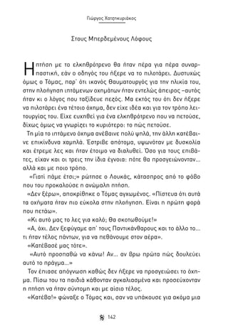 Γιώργος Χατζηκυριάκος

Στους Μπερδεμένους Λόφους

Η

πτήση με το ελκηθρότρενο θα ήταν πέρα για πέρα συναρπαστική, εάν ο οδηγός του ήξερε να το πιλοτάρει. Δυστυχώς
όμως ο Τόμας, παρ’ ότι ικανός Θαυματουργός για την ηλικία του,
στην πλοήγηση ιπτάμενων οχημάτων ήταν εντελώς άπειρος –αυτός
ήταν κι ο λόγος που ταξίδευε πεζός. Μα εκτός του ότι δεν ήξερε
να πιλοτάρει ένα τέτοιο όχημα, δεν είχε ιδέα και για τον τρόπο λειτουργίας του. Είχε ευχηθεί για ένα ελκηθρότρενο που να πετούσε,
δίχως όμως να γνωρίζει το κυριότερο: το πώς πετούσε.
Τη μία το ιπτάμενο όχημα ανέβαινε πολύ ψηλά, την άλλη κατέβαινε επικίνδυνα χαμηλά. Έστριβε απότομα, υψωνόταν με δυσκολία
και έτρεμε λες και ήταν έτοιμο να διαλυθεί. Όσο για τους επιβάτες, είχαν και οι τρεις την ίδια έγνοια: πότε θα προσγειώνονταν…
αλλά και με ποιο τρόπο.
«Γιατί πάμε έτσι;» ρώτησε ο Λουκάς, κάτασπρος από το φόβο
που του προκαλούσε η ανώμαλη πτήση.
«Δεν ξέρω», αποκρίθηκε ο Τόμας αγχωμένος. «Πίστευα ότι αυτά
τα οχήματα ήταν πιο εύκολα στην πλοήγηση. Είναι η πρώτη φορά
που πετάω».
«Κι αυτό μας το λες για καλό; Θα σκοτωθούμε!»
«Α, όχι. Δεν ξεφύγαμε απ’ τους Παντικάνθαρους και το άλλο το…
τι ήταν τέλος πάντων, για να πεθάνουμε στον αέρα».
«Κατέβασέ μας τότε».
«Αυτό προσπαθώ να κάνω! Αν… αν βρω πρώτα πώς δουλεύει
αυτό το πράγμα…»
Τον έπιασε απόγνωση καθώς δεν ήξερε να προσγειώσει το όχημα. Πίσω του τα παιδιά κάθονταν αγκαλιασμένα και προσεύχονταν
η πτήση να ήταν σύντομη και με αίσιο τέλος.
«Κατέβα!» φώναξε ο Τόμας και, σαν να υπάκουσε για ακόμα μια
142

 