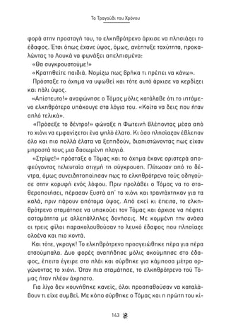 Το Τραγούδι του Χρόνου

φορά στην προσταγή του, το ελκηθρότρενο άρχισε να πλησιάζει το
έδαφος. Έτσι όπως έχανε ύψος, όμως, ανέπτυξε ταχύτητα, προκαλώντας το Λουκά να φωνάξει απελπισμένα:
«Θα συγκρουστούμε!»
«Κρατηθείτε παιδιά. Νομίζω πως βρήκα τι πρέπει να κάνω».
Πρόσταξε το όχημα να υψωθεί και τότε αυτό άρχισε να κερδίζει
και πάλι ύψος.
«Απίστευτο!» αναφώνησε ο Τόμας μόλις κατάλαβε ότι το ιπτάμενο ελκηθρότερο υπάκουγε στα λόγια του. «Κοίτα να δεις που ήταν
απλό τελικά».
«Πρόσεξε το δέντρο!» φώναξε η Φωτεινή βλέποντας μέσα από
το χιόνι να εμφανίζεται ένα ψηλό έλατο. Κι όσο πλησίαζαν έβλεπαν
όλο και πιο πολλά έλατα να ξεπηδούν, διαπιστώνοντας πως είχαν
μπροστά τους μια δασωμένη πλαγιά.
«Στρίψε!» πρόσταξε ο Τόμας και το όχημα έκανε αριστερά αποφεύγοντας τελευταία στιγμή τη σύγκρουση. Γλίτωσαν από το δέντρα, όμως συνειδητοποίησαν πως το ελκηθρότρενο τούς οδηγούσε στην κορυφή ενός λόφου. Πριν προλάβει ο Τόμας να το σταθεροποιήσει, πέρασαν ξυστά απ’ το χιόνι και τραντάχτηκαν για τα
καλά, πριν πάρουν απότομα ύψος. Από εκεί κι έπειτα, το ελκηθρότρενο σταμάτησε να υπακούει τον Τόμας και άρχισε να πέφτει
ασταμάτητα με αλλεπάλληλες δονήσεις. Με κομμένη την ανάσα
οι τρεις φίλοι παρακολουθούσαν το λευκό έδαφος που πλησίαζε
ολοένα και πιο κοντά.
Και τότε, γκραγκ! Το ελκηθρότρενο προσγειώθηκε πέρα για πέρα
ατσούμπαλα. Δυο φορές αναπήδησε μόλις ακούμπησε στο έδαφος, έπειτα έγειρε στο πλάι και σύρθηκε για κάμποσα μέτρα οργώνοντας το χιόνι. Όταν πια σταμάτησε, το ελκηθρότρενο τού Τόμας ήταν πλέον άχρηστο.
Για λίγο δεν κουνήθηκε κανείς, όλοι προσπαθούσαν να καταλάβουν τι είχε συμβεί. Με κόπο σύρθηκε ο Τόμας και η πρώτη του κί143

 