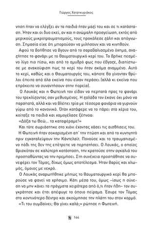 Γιώργος Χατζηκυριάκος

νηση ήταν να ελέγξει αν τα παιδιά ήταν μαζί του και σε τι κατάσταση. Ήταν και οι δυο εκεί, αν και η ανώμαλη προσγείωση, εκτός από
μερικούς μικροτραυματισμούς, τους προκάλεσε ζάλη και απόγνωση. Σημασία είχε ότι μπορούσαν να μιλήσουν και να κινηθούν.
Αφού τα βοήθησε να βγουν από το σαραβαλιασμένο όχημα, αναζήτησε το φανάρι με το θαυματουργικό κερί του. Το βρήκε πεσμένο λίγο πιο πίσω, και από το αμυδρό φως που έβγαζε, διαπίστωσε με ανακούφιση πως το κερί του ήταν ακόμα αναμμένο. Αυτό
το κερί, καθώς και ο Θαυματουργός του, κάποτε θα γίνονταν θρύλοι έπειτα από όλα εκείνα που είχαν περάσει (αλλά κι εκείνα που
επρόκειτο να συναντήσουν στην πορεία).
Ο Λουκάς και η Φωτεινή τον είδαν να περπατά προς το φανάρι
του τρεκλίζοντας σαν μεθυσμένος. Η ζαλάδα τον έκανε όχι μόνο να
παραπατά, αλλά και να βλέπει τρία με τέσσερα φανάρια να γυρνούν
γύρω από το κανονικό. Όταν κατάφερε να το πάρει στα χέρια του,
κοίταξε τα παιδιά και χαμογέλασε ξέπνοα:
«Δόξα τω Θεώ… τα καταφέραμε!»
Και τότε σωριάστηκε στο χιόνι έχοντας χάσει τις αισθήσεις του.
Η Φωτεινή ήταν σοκαρισμένη απ’ την πτώση και από το κυνηγητό
πριν εγκαταλείψουν την Κάντελαϊτ. Πονούσε και το τραυματισμένο πόδι της δεν της επέτρεπε να περπατήσει. Ο Λουκάς, ο οποίος
βρισκόταν σε καλύτερη κατάσταση, την κρατούσε στην αγκαλιά του
προσπαθώντας να την ηρεμήσει. Στη συνέχεια προσπάθησε να συνεφέρει τον Τόμας, δίχως όμως αποτέλεσμα. Ήταν βαρύς και χλωμός, όμοιος με νεκρό.
Ο Λουκάς αναρωτήθηκε μήπως το θαυματουργικό κερί θα μπορούσε να φανεί να χρήσιμο. Κάτι μέσα του, όμως –ίσως η σύνεση να μην κάνει τα πράγματα χειρότερα από ό,τι ήταν ήδη– τον συγκράτησε και έτσι απέφυγε το όποιο πείραμα. Έσυρε τον Τόμας
στο κοντινότερο δέντρο και ακούμπησε την πλάτη του στον κορμό.
«Τι του συμβαίνει; Θα γίνει καλά;» ρώτησε η Φωτεινή.
144

 