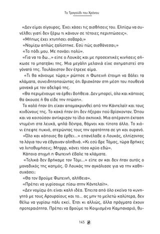 Το Τραγούδι του Χρόνου

«Δεν είμαι σίγουρος. Έχει χάσει τις αισθήσεις του. Ελπίζω να συνέλθει γιατί δεν ξέρω τι κάνουν σε τέτοιες περιπτώσεις».
«Μήπως έχει χτυπήσει σοβαρά;»
«Νομίζω απλώς ζαλίστηκε. Εσύ πώς αισθάνεσαι;»
«Το πόδι μου. Με πονάει πολύ».
«Για να το δω…» είπε ο Λουκάς και με προσεχτικές κινήσεις σήκωσε το μπατζάκι της. Μια μεγάλη μελανιά είχε σχηματιστεί στο
γόνατό της. Τουλάχιστον δεν έτρεχε αίμα.
«Τι θα κάνουμε τώρα;» ρώτησε η Φωτεινή έτοιμη να βάλει τα
κλάματα, συνειδητοποιώντας ότι βρισκόταν στη μέση του πουθενά
μοναχά με τον αδελφό της.
«Θα περιμένουμε να έρθει βοήθεια. Δεν μπορεί, όλο και κάποιος
θα άκουσε ή θα είδε την πτώση».
Το καλό ήταν ότι είχαν απομακρυνθεί από την Κάντελαϊτ και τους
κινδύνους της. Το κακό ήταν ότι δεν ήξεραν πού βρίσκονταν. Όπου
και να κοιτούσαν αντίκριζαν το ίδιο σκηνικό. Μια απέραντη έκταση
ντυμένη στα λευκά, ψηλά δέντρα, θάμνοι και τίποτα άλλο. Το χιόνι έπεφτε πυκνό, στερώντας τους την ορατότητα σε γη και ουρανό.
«Όλο και κάποιος θα έρθει…» επανέλαβε ο Λουκάς, ελπίζοντας
τα λόγια του να έβγαιναν αληθινά. «Κι εσύ βρε Τόμας, τώρα βρήκες
να λιποθυμήσεις; Μπρρρ, κάνει τόσο κρύο εδώ».
Κάποια στιγμή η Φωτεινή έβαλε τα κλάματα.
«Τελικά δεν βρήκαμε τον Τόμι…» είπε αν και δεν ήταν αυτός ο
μοναδικός της καημός. Ο Λουκάς την αγκάλιασε για να την καθησυχάσει:
«Θα τον βρούμε Φωτεινή, αλήθεια».
«Πρέπει να γυρίσουμε πίσω στην Κάντελαϊτ».
«Δεν νομίζω ότι είναι καλή ιδέα. Έπειτα από όλο εκείνο το κυνηγητό με τους Αρουραίους και το… ας μην το μελετώ καλύτερα, δεν
θέλω να γυρίσω πάλι εκεί. Έτσι κι αλλιώς, άλλα πράγματα έχουν
προτεραιότητα. Πρέπει να βρούμε το Κοιμισμένο Καμπαναριό, θυ145

 