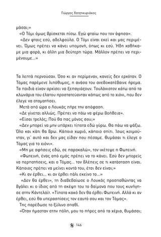 Γιώργος Χατζηκυριάκος

μάσαι;»
«Ο Τόμι όμως βρίσκεται πίσω. Εγώ φταίω που τον άφησα».
«Δεν φταις εσύ, αδελφούλα. Ο Τόμι είναι εκεί και μας περιμένει. Όμως πρέπει να κάνει υπομονή, όπως κι εσύ. Ήδη χαθήκαμε μια φορά, κι άλλη μια δεύτερη τώρα. Μάλλον πρέπει να περιμένουμε…»

Τα λεπτά περνούσαν. Όσο κι αν περίμεναν, κανείς δεν ερχόταν. Ο
Τόμας παρέμενε λιπόθυμος, η ανάσα του ανεβοκατέβαινε ήρεμα.
Τα παιδιά είχαν αρχίσει να ξεπαγιάζουν. Τουλάχιστον κάτω από τα
κλωνάρια του έλατου προστατεύονταν κάπως από το χιόνι, που δεν
έλεγε να σταματήσει.
Μετά από ώρα ο Λουκάς πήρε την απόφαση.
«Δε γίνεται αλλιώς. Πρέπει να πάω να φέρω βοήθεια».
«Είσαι τρελός; Πού θα πας μόνος σου;»
«Δεν μπορεί να μην υπάρχει τίποτα εδώ γύρω. Θα πάω να ψάξω.
Όλο και κάτι θα βρω. Κάποιο χωριό, κάποιο σπίτι. Ίσως κοιμούνταν, γι’ αυτό και δεν μας είδαν που πέσαμε. Θυμάσαι τι έλεγε ο
Τόμας για το χιόνι».
«Μη με αφήσεις εδώ, σε παρακαλώ», τον ικέτεψε η Φωτεινή.
«Φωτεινή, ένας από εμάς πρέπει να το κάνει. Εσύ δεν μπορείς
να περπατήσεις, και ο Τόμας… τον βλέπεις σε τι κατάσταση είναι.
Κάποιος πρέπει να μείνει κοντά του, έτσι δεν είναι;»
«Κι αν έρθει… κι αν έρθει πάλι εκείνο το…»
«Δεν θα έρθει», τη διαβεβαίωσε ο Λουκάς προσπαθώντας να
βγάλει κι ο ίδιος από τη σκέψη του το δαίμονα που τους κυνήγησε στην Κάντελαϊτ. «Τίποτα κακό δεν θα έρθει Φωτεινή. Αλλά κι αν
έρθει, εσύ θα υπερασπίσεις τον εαυτό σου και τον Τόμας».
Της παρέδωσε το ξύλινο σπαθί.
«Όταν ήμασταν στην πόλη, μου το πήρες από τα χέρια, θυμάσαι;
146

 