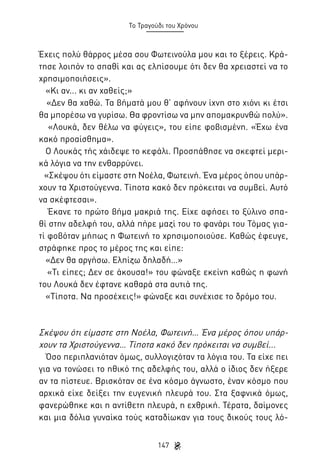 Το Τραγούδι του Χρόνου

Έχεις πολύ θάρρος μέσα σου Φωτεινούλα μου και το ξέρεις. Κράτησε λοιπόν το σπαθί και ας ελπίσουμε ότι δεν θα χρειαστεί να το
χρησιμοποιήσεις».
«Κι αν... κι αν χαθείς;»
«Δεν θα χαθώ. Τα βήματά μου θ’ αφήνουν ίχνη στο χιόνι κι έτσι
θα μπορέσω να γυρίσω. Θα φροντίσω να μην απομακρυνθώ πολύ».
«Λουκά, δεν θέλω να φύγεις», του είπε φοβισμένη. «Έχω ένα
κακό προαίσθημα».
Ο Λουκάς τής χάιδεψε το κεφάλι. Προσπάθησε να σκεφτεί μερικά λόγια να την ενθαρρύνει.
«Σκέψου ότι είμαστε στη Νοέλα, Φωτεινή. Ένα μέρος όπου υπάρχουν τα Χριστούγεννα. Τίποτα κακό δεν πρόκειται να συμβεί. Αυτό
να σκέφτεσαι».
Έκανε το πρώτο βήμα μακριά της. Είχε αφήσει το ξύλινο σπαθί στην αδελφή του, αλλά πήρε μαζί του το φανάρι του Τόμας γιατί φοβόταν μήπως η Φωτεινή το χρησιμοποιούσε. Καθώς έφευγε,
στράφηκε προς το μέρος της και είπε:
«Δεν θα αργήσω. Ελπίζω δηλαδή…»
«Τι είπες; Δεν σε άκουσα!» του φώναξε εκείνη καθώς η φωνή
του Λουκά δεν έφτανε καθαρά στα αυτιά της.
«Τίποτα. Να προσέχεις!» φώναξε και συνέχισε το δρόμο του.

Σκέψου ότι είμαστε στη Νοέλα, Φωτεινή… Ένα μέρος όπου υπάρχουν τα Χριστούγεννα… Τίποτα κακό δεν πρόκειται να συμβεί...
Όσο περιπλανιόταν όμως, συλλογιζόταν τα λόγια του. Τα είχε πει
για να τονώσει το ηθικό της αδελφής του, αλλά ο ίδιος δεν ήξερε
αν τα πίστευε. Βρισκόταν σε ένα κόσμο άγνωστο, έναν κόσμο που
αρχικά είχε δείξει την ευγενική πλευρά του. Στα ξαφνικά όμως,
φανερώθηκε και η αντίθετη πλευρά, η εχθρική. Τέρατα, δαίμονες
και μια δόλια γυναίκα τούς καταδίωκαν για τους δικούς τους λό147

 