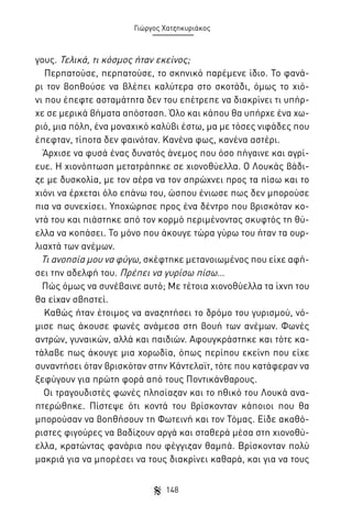 Γιώργος Χατζηκυριάκος

γους. Τελικά, τι κόσμος ήταν εκείνος;
Περπατούσε, περπατούσε, το σκηνικό παρέμενε ίδιο. Το φανάρι τον βοηθούσε να βλέπει καλύτερα στο σκοτάδι, όμως το χιόνι που έπεφτε ασταμάτητα δεν του επέτρεπε να διακρίνει τι υπήρχε σε μερικά βήματα απόσταση. Όλο και κάπου θα υπήρχε ένα χωριό, μια πόλη, ένα μοναχικό καλύβι έστω, μα με τόσες νιφάδες που
έπεφταν, τίποτα δεν φαινόταν. Κανένα φως, κανένα αστέρι.
Άρχισε να φυσά ένας δυνατός άνεμος που όσο πήγαινε και αγρίευε. Η χιονόπτωση μετατράπηκε σε χιονοθύελλα. Ο Λουκάς βάδιζε με δυσκολία, με τον αέρα να τον σπρώχνει προς τα πίσω και το
χιόνι να έρχεται όλο επάνω του, ώσπου ένιωσε πως δεν μπορούσε
πια να συνεχίσει. Υποχώρησε προς ένα δέντρο που βρισκόταν κοντά του και πιάστηκε από τον κορμό περιμένοντας σκυφτός τη θύελλα να κοπάσει. Το μόνο που άκουγε τώρα γύρω του ήταν τα ουρλιαχτά των ανέμων.
Τι ανοησία μου να φύγω, σκέφτηκε μετανοιωμένος που είχε αφήσει την αδελφή του. Πρέπει να γυρίσω πίσω…
Πώς όμως να συνέβαινε αυτό; Με τέτοια χιονοθύελλα τα ίχνη του
θα είχαν σβηστεί.
Καθώς ήταν έτοιμος να αναζητήσει το δρόμο του γυρισμού, νόμισε πως άκουσε φωνές ανάμεσα στη βουή των ανέμων. Φωνές
αντρών, γυναικών, αλλά και παιδιών. Αφουγκράστηκε και τότε κατάλαβε πως άκουγε μια χορωδία, όπως περίπου εκείνη που είχε
συναντήσει όταν βρισκόταν στην Κάντελαϊτ, τότε που κατάφεραν να
ξεφύγουν για πρώτη φορά από τους Ποντικάνθαρους.
Οι τραγουδιστές φωνές πλησίαζαν και το ηθικό του Λουκά αναπτερώθηκε. Πίστεψε ότι κοντά του βρίσκονταν κάποιοι που θα
μπορούσαν να βοηθήσουν τη Φωτεινή και τον Τόμας. Είδε ακαθόριστες φιγούρες να βαδίζουν αργά και σταθερά μέσα στη χιονοθύελλα, κρατώντας φανάρια που φέγγιζαν θαμπά. Βρίσκονταν πολύ
μακριά για να μπορέσει να τους διακρίνει καθαρά, και για να τους
148

 