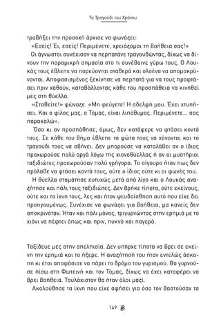 Το Τραγούδι του Χρόνου

τραβήξει την προσοχή άρχισε να φωνάζει:
«Εσείς! Έι, εσείς! Περιμένετε, χρειάζομαι τη βοήθεια σας!»
Οι άγνωστοι συνέχισαν να περπατάνε τραγουδώντας, δίχως να δίνουν την παραμικρή σημασία στο τι συνέβαινε γύρω τους. Ο Λουκάς τους έβλεπε να πορεύονται σταθερά και ολοένα να απομακρύνονται. Αποφασισμένος ξεκίνησε να περπατά για να τους προφτάσει πριν χαθούν, καταβάλλοντας κάθε του προσπάθεια να κινηθεί
μες στη θύελλα.
«Σταθείτε!» φώναζε. «Μη φεύγετε! Η αδελφή μου. Έχει χτυπήσει. Και ο φίλος μας, ο Τόμας, είναι λιπόθυμος. Περιμένετε… σας
παρακαλώ».
Όσο κι αν προσπάθησε, όμως, δεν κατάφερε να φτάσει κοντά
τους. Σε κάθε του βήμα έβλεπε τα φώτα τους να χάνονται και το
τραγούδι τους να σβήνει. Δεν μπορούσε να καταλάβει αν ο ίδιος
προχωρούσε πολύ αργά λόγω της χιονοθύελλας ή αν οι μυστήριοι
ταξιδιώτες προχωρούσαν πολύ γρήγορα. Το σίγουρο ήταν πως δεν
πρόλαβε να φτάσει κοντά τους, ούτε ο ίδιος ούτε κι οι φωνές του.
Η θύελλα σταμάτησε ευτυχώς μετά από λίγο και ο Λουκάς αναζήτησε και πάλι τους ταξιδιώτες. Δεν βρήκε τίποτα, ούτε εκείνους,
ούτε και τα ίχνη τους, λες και ήταν ψευδαίσθηση αυτό που είχε δει
προηγουμένως. Συνέχισε να φωνάζει για βοήθεια, μα κανείς δεν
αποκρινόταν. Ήταν και πάλι μόνος, τριγυρνώντας στην ερημιά με το
χιόνι να πέφτει όπως και πριν, πυκνό και παγερό.

Ταξίδευε μες στην απελπισία. Δεν υπήρχε τίποτα να βρει σε εκείνη την ερημιά και το ήξερε. Η αναζήτησή του ήταν εντελώς άσκοπη κι έτσι αποφάσισε να πάρει το δρόμο του γυρισμού. Θα γυρνούσε πίσω στη Φωτεινή και τον Τόμας, δίχως να έχει καταφέρει να
βρει βοήθεια. Τουλάχιστον θα ήταν όλοι μαζί.
Ακολούθησε τα ίχνη που είχε αφήσει για όσο τον βαστούσαν τα
149

 