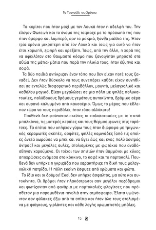 Το Τραγούδι του Χρόνου

Το κορίτσι που ήταν μαζί με τον Λουκά ήταν η αδελφή του. Την
έλεγαν Φωτεινή και το όνομά της ταίριαζε με το πρόσωπό της που
ήταν όμορφο και λαμπερό, σαν τα μακριά, ξανθά μαλλιά της. Ήταν
τρία χρόνια μικρότερη από τον Λουκά και ίσως για αυτό να ήταν
έτσι χαρωπή, ζωηρή και ορεξάτη. Ίσως, από την άλλη, η χαρά της
να οφειλόταν στο θαυμαστό κόσμο που ξανοιγόταν μπροστά στα
αθώα της μάτια· μάτια που παρά την ηλικία τους, ήταν έξυπνα και
σοφά.
Τα δύο παιδιά αντίκριζαν έναν τόπο που δεν είχαν ποτέ τους ξαναδεί. Δεν ήταν δύσκολο να τους συνεπάρει καθότι είχαν συνηθίσει σε εντελώς διαφορετικό περιβάλλον, μουντό, μελαγχολικό και
καθόλου μαγικό. Είχαν μεγαλώσει σε μια πόλη με ψηλές πολυκατοικίες, πολύβουους δρόμους γεμάτους αυτοκίνητα, βρόμικο αέρα
και ουρανό καλυμμένο από καυσαέριο. Όμως το μέρος που έβλεπαν τώρα να τους περιβάλει, ήταν τόσο αλλόκοτο!
Πουθενά δεν φαίνονταν εκείνες οι πολυκατοικίες με τα στενά
μπαλκόνια, τις μυτερές κεραίες και τους θερμοσίφωνες στις ταράτσες. Τα σπίτια που υπήρχαν γύρω τους ήταν διώροφα με τριγωνικές κεραμωτές σκεπές, σοφίτες, ψηλές καμινάδες (από τις οποίες άνετα χωρούσε να μπει και να βγει έως και ένας πολύ χοντρός
άντρας) και μεγάλες αυλές, στολισμένες με φωτάκια που αναβόσβηναν χαρούμενα. Οι τοίχοι των σπιτιών ήταν βαμμένοι με χίλιες
αποχρώσεις ανάμεσα στο κόκκινο, το καφέ και το πορτοκαλί. Πουθενά δεν υπήρχε η γκριζάδα που χαρακτήριζε τη δική τους μελαγχολική πατρίδα. Η πόλη εκείνη έσφυζε από χρώματα και φώτα.
Το ίδιο και οι δρόμοι! Εκεί δεν υπήρχε άσφαλτος, μα ούτε και αυτοκίνητα. Οι δρόμοι ήταν πλακόστρωτοι σαν μεγάλοι πεζόδρομοι
και φωτίζονταν από φανάρια με πορτοκαλιές φλογίτσες που πρόσθεταν μια παραμυθένια πινελιά στην ατμόσφαιρα. Έλατα υψώνονταν σαν φύλακες έξω από τα σπίτια και ήταν όλα τους στολισμένα με φιόγκους, γιρλάντες και κάθε λογής χρωματιστές μπάλες.
15

 