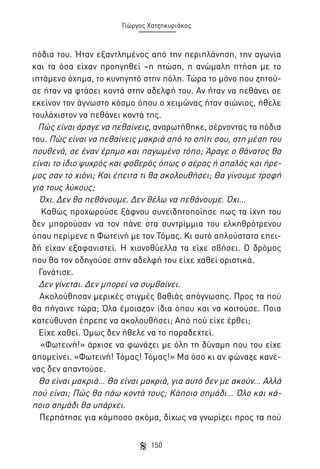 Γιώργος Χατζηκυριάκος

πόδια του. Ήταν εξαντλημένος από την περιπλάνηση, την αγωνία
και τα όσα είχαν προηγηθεί –η πτώση, η ανώμαλη πτήση με το
ιπτάμενο όχημα, το κυνηγητό στην πόλη. Τώρα το μόνο που ζητούσε ήταν να φτάσει κοντά στην αδελφή του. Αν ήταν να πεθάνει σε
εκείνον τον άγνωστο κόσμο όπου ο χειμώνας ήταν αιώνιος, ήθελε
τουλάχιστον να πεθάνει κοντά της.
Πώς είναι άραγε να πεθαίνεις, αναρωτήθηκε, σέρνοντας τα πόδια
του. Πώς είναι να πεθαίνεις μακριά από το σπίτι σου, στη μέση του
πουθενά, σε έναν έρημο και παγωμένο τόπο; Άραγε ο θάνατος θα
είναι το ίδιο ψυχρός και φοβερός όπως ο αέρας ή απαλός και ήρεμος σαν το χιόνι; Και έπειτα τι θα ακολουθήσει; Θα γίνουμε τροφή
για τους λύκους;
Όχι. Δεν θα πεθάνουμε. Δεν θέλω να πεθάνουμε. Όχι…
Καθώς προχωρούσε ξάφνου συνειδητοποίησε πως τα ίχνη του
δεν μπορούσαν να τον πάνε στα συντρίμμια του ελκηθρότρενου
όπου περίμενε η Φωτεινή με τον Τόμας. Κι αυτό απλούστατα επειδή είχαν εξαφανιστεί. Η χιονοθύελλα τα είχε σβήσει. Ο δρόμος
που θα τον οδηγούσε στην αδελφή του είχε χαθεί οριστικά.
Γονάτισε.
Δεν γίνεται. Δεν μπορεί να συμβαίνει.
Ακολούθησαν μερικές στιγμές βαθιάς απόγνωσης. Προς τα πού
θα πήγαινε τώρα; Όλα έμοιαζαν ίδια όπου και να κοιτούσε. Ποια
κατεύθυνση έπρεπε να ακολουθήσει; Από πού είχε έρθει;
Είχε χαθεί. Όμως δεν ήθελε να το παραδεχτεί.
«Φωτεινή!» άρχισε να φωνάζει με όλη τη δύναμη που του είχε
απομείνει. «Φωτεινή! Τόμας! Τόμας!» Μα όσο κι αν φώναζε κανένας δεν απαντούσε.
Θα είναι μακριά… Θα είναι μακριά, για αυτό δεν με ακούν… Αλλά
πού είναι; Πώς θα πάω κοντά τους; Κάποιο σημάδι… Όλο και κάποιο σημάδι θα υπάρχει.
Περπάτησε για κάμποσο ακόμα, δίχως να γνωρίζει προς τα πού
150

 