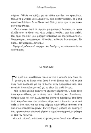 Το Τραγούδι του Χρόνου

πήγαινε. Ήθελε να τρέξει, μα τα πόδια του δεν τον κρατούσαν.
Ήθελε να φωνάξει μα ο λαιμός του είχε σχεδόν κλείσει. Τα μάτια
του είχαν θολώσει, δεν έβλεπε πού βάδιζε. Λίγο πριν πέσει, άρχισε να παραληρεί.
«Δεν υπάρχει αυτό το μέρος», μουρμούριζε θέλοντας να πάρει
ελπίδα από τα λόγια του. «Δεν υπάρχει Νοέλα… Δεν έχω χαθεί.
Όχι, είμαι στο σπίτι μου, μαζί με τη Φωτεινή και τους υπόλοιπους…
Ονειρεύομαι… ονειρεύομαι. Η Νοέλα… η Νοέλα δεν υπάρχει. Τίποτα… δεν υπάρχει… τίποτα…»
Λίγο μετά, άδειο από ενέργεια και δυνάμεις, το αγόρι σωριάστηκε στο χιόνι.

Οι Καμπάνες

Γ

ια αυτά που συνέβησαν στη συνέχεια ο Λουκάς δεν ήταν σίγουρος αν τα έζησε στον ύπνο ή στον ξύπνιο του. Από τη μία
ήταν πολύ αλλόκοτα για να τα βλέπει στην πραγματικότητα, από
την άλλη ήταν πολύ ζωντανά για να είναι ένα απλό όνειρο.
Από κάπου μακριά άκουγε να χτυπούν καμπάνες. Ο ήχος τους
ήταν κρυστάλλινος, μα ο τόνος τους πένθιμος και δυσοίωνος.
Υπήρχε όμως και κάτι άλλο, που τις έκανε να διαφέρουν από κάθε
άλλη καμπάνα που είχε ακούσει μέχρι τότε ο Λουκάς: μετά από
κάθε χτύπο, αντί για τον αναμενόμενο κρυστάλλινο απόηχο, στα
αυτιά του κατέφταναν φωνές. Φωνές βαριές, μπάσες και αυστηρές
που προκαλούσαν απανωτά ρίγη στο κορμί του αγοριού, χειρότερα
κι από την παγωνιά.
«Λουκά… Λουκά…» άκουσε να φωνάζουν το όνομά του. «Εγκατα151

 