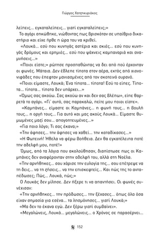 Γιώργος Χατζηκυριάκος

λείπεις… εγκαταλείπεις… γιατί εγκαταλείπεις;»
Το αγόρι σηκώθηκε, νιώθοντας πως βρισκόταν σε υπαίθριο δικαστήριο και είχε ήρθε η ώρα του να κριθεί.
«Λουκά… εσύ που κυνηγάς αστέρια και σκιές… εσύ που κυνηγάς δρόμους και ερημιές… εσύ που ψάχνεις καμπαναριά και αναμνήσεις…»
«Ποιοι είστε;» ρώτησε προσπαθώντας να δει από πού έρχονταν
οι φωνές. Μάταια. Δεν έβλεπε τίποτα στον αέρα, εκτός από χιονονιφάδες που έπεφταν μανιασμένες από τον σκοτεινό ουρανό.
«Ποιοι είμαστε, Λουκά; Ένα τίποτα… τίποτα! Εσύ το είπες. Τίποτα… τίποτα… τίποτα δεν υπάρχει…»
«Όμως σας ακούω. Σας ακούω αν και δεν σας βλέπω», είπε θαρρετά το αγόρι. «Γι’ αυτό, σας παρακαλώ, πείτε μου ποιοι είστε».
«Καμπάνες… είμαστε οι Καμπάνες… η φωνή τους… η βουλή
τους… η οργή τους… Για αυτό και μας ακούς Λουκά… Είμαστε θυμωμένες μαζί σου… απογοητευμένες…»
«Για ποιο λόγο; Τι σας έκανα;»
«Την άφησες… την άφησες να χαθεί… την καταδίκασες…»
«Η Φωτεινή! Ήθελα να φέρω βοήθεια. Δεν θα εγκατέλειπα ποτέ
την αδελφή μου, ποτέ!»
Όμως, από τα λόγια που ακολούθησαν, διαπίστωσε πως οι Καμπάνες δεν αναφέρονταν στην αδελφή του, αλλά στη Νοέλα.
«Την αρνήθηκες… σου χάρισε την ευλογία της… σου επέτρεψε να
τη δεις… να τη ζήσεις… να την επισκεφτείς… Και πώς της το ανταπέδωσες; Πώς… Λουκά, πώς;»
Ο Λουκάς δεν μίλησε. Δεν ήξερε τι να απαντήσει. Οι φωνές συνέχισαν:
«Την αρνήθηκες… την πρόδωσες… την ξέχασες… όπως όλα όσα
είχαν σημασία για εσένα… τα λησμόνησες… γιατί Λουκά;»
«Μα δεν το έκανα εγώ. Δεν ξέρω γιατί συμβαίνει».
«Μεγαλώνεις, Λουκά… μεγαλώνεις… ο Χρόνος σε παρασέρνει…
152

 