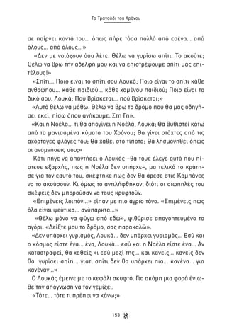 Το Τραγούδι του Χρόνου

σε παίρνει κοντά του… όπως πήρε τόσα πολλά από εσένα… από
όλους… από όλους…»
«Δεν με νοιάζουν όσα λέτε. Θέλω να γυρίσω σπίτι. Το ακούτε;
Θέλω να βρω την αδελφή μου και να επιστρέψουμε σπίτι μας επιτέλους!»
«Σπίτι… Ποιο είναι το σπίτι σου Λουκά; Ποιο είναι το σπίτι κάθε
ανθρώπου… κάθε παιδιού… κάθε χαμένου παιδιού; Ποιο είναι το
δικό σου, Λουκά; Πού βρίσκεται… πού βρίσκεται;»
«Αυτό θέλω να μάθω. Θέλω να βρω το δρόμο που θα μας οδηγήσει εκεί, πίσω όπου ανήκουμε. Στη Γη».
«Και η Νοέλα… τι θα απογίνει η Νοέλα, Λουκά; Θα βυθιστεί κάτω
από τα μανιασμένα κύματα του Χρόνου; Θα γίνει στάχτες από τις
αχόρταγες φλόγες του; Θα χαθεί στο τίποτα; Θα λησμονηθεί όπως
οι αναμνήσεις σου;»
Κάτι πήγε να απαντήσει ο Λουκάς –θα τους έλεγε αυτό που πίστευε εξαρχής, πως η Νοέλα δεν υπήρχε–, μα τελικά το κράτησε για τον εαυτό του, σκέφτηκε πως δεν θα άρεσε στις Καμπάνες
να το ακούσουν. Κι όμως το αντιλήφθηκαν, διότι οι σιωπηλές του
σκέψεις δεν μπορούσαν να τους κρυφτούν.
«Επιμένεις λοιπόν…» είπαν με πιο άγριο τόνο. «Επιμένεις πως
όλα είναι ψεύτικα… ανύπαρκτα…»
«Θέλω μόνο να φύγω από εδώ», ψιθύρισε απογοητευμένο το
αγόρι. «Δείξτε μου το δρόμο, σας παρακαλώ».
«Δεν υπάρχει γυρισμός, Λουκά… δεν υπάρχει γυρισμός… Εσύ και
ο κόσμος είστε ένα… ένα, Λουκά… εσύ και η Νοέλα είστε ένα… Αν
καταστραφεί, θα χαθείς κι εσύ μαζί της… και κανείς… κανείς δεν
θα γυρίσει σπίτι… γιατί σπίτι δεν θα υπάρχει πια… κανένα… για
κανέναν…»
Ο Λουκάς έμεινε με το κεφάλι σκυφτό. Για ακόμη μια φορά ένιωθε την απόγνωση να τον γεμίζει.
«Τότε… τότε τι πρέπει να κάνω;»
153

 