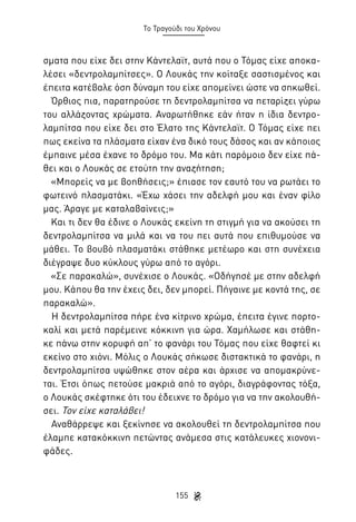 Το Τραγούδι του Χρόνου

σματα που είχε δει στην Κάντελαϊτ, αυτά που ο Τόμας είχε αποκαλέσει «δεντρολαμπίτσες». Ο Λουκάς την κοίταξε σαστισμένος και
έπειτα κατέβαλε όση δύναμη του είχε απομείνει ώστε να σηκωθεί.
Όρθιος πια, παρατηρούσε τη δεντρολαμπίτσα να πεταρίζει γύρω
του αλλάζοντας χρώματα. Αναρωτήθηκε εάν ήταν η ίδια δεντρολαμπίτσα που είχε δει στο Έλατο της Κάντελαϊτ. Ο Τόμας είχε πει
πως εκείνα τα πλάσματα είχαν ένα δικό τους δάσος και αν κάποιος
έμπαινε μέσα έχανε το δρόμο του. Μα κάτι παρόμοιο δεν είχε πάθει και ο Λουκάς σε ετούτη την αναζήτηση;
«Μπορείς να με βοηθήσεις;» έπιασε τον εαυτό του να ρωτάει το
φωτεινό πλασματάκι. «Έχω χάσει την αδελφή μου και έναν φίλο
μας. Άραγε με καταλαβαίνεις;»
Και τι δεν θα έδινε ο Λουκάς εκείνη τη στιγμή για να ακούσει τη
δεντρολαμπίτσα να μιλά και να του πει αυτά που επιθυμούσε να
μάθει. Το βουβό πλασματάκι στάθηκε μετέωρο και στη συνέχεια
διέγραψε δυο κύκλους γύρω από το αγόρι.
«Σε παρακαλώ», συνέχισε ο Λουκάς. «Οδήγησέ με στην αδελφή
μου. Κάπου θα την έχεις δει, δεν μπορεί. Πήγαινε με κοντά της, σε
παρακαλώ».
Η δεντρολαμπίτσα πήρε ένα κίτρινο χρώμα, έπειτα έγινε πορτοκαλί και μετά παρέμεινε κόκκινη για ώρα. Χαμήλωσε και στάθηκε πάνω στην κορυφή απ’ το φανάρι του Τόμας που είχε θαφτεί κι
εκείνο στο χιόνι. Μόλις ο Λουκάς σήκωσε διστακτικά το φανάρι, η
δεντρολαμπίτσα υψώθηκε στον αέρα και άρχισε να απομακρύνεται. Έτσι όπως πετούσε μακριά από το αγόρι, διαγράφοντας τόξα,
ο Λουκάς σκέφτηκε ότι του έδειχνε το δρόμο για να την ακολουθήσει. Τον είχε καταλάβει!
Αναθάρρεψε και ξεκίνησε να ακολουθεί τη δεντρολαμπίτσα που
έλαμπε κατακόκκινη πετώντας ανάμεσα στις κατάλευκες χιονονιφάδες.

155

 