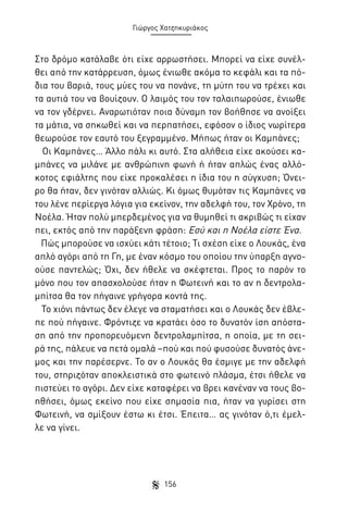 Γιώργος Χατζηκυριάκος

Στο δρόμο κατάλαβε ότι είχε αρρωστήσει. Μπορεί να είχε συνέλθει από την κατάρρευση, όμως ένιωθε ακόμα το κεφάλι και τα πόδια του βαριά, τους μύες του να πονάνε, τη μύτη του να τρέχει και
τα αυτιά του να βουίζουν. Ο λαιμός του τον ταλαιπωρούσε, ένιωθε
να τον γδέρνει. Αναρωτιόταν ποια δύναμη τον βοήθησε να ανοίξει
τα μάτια, να σηκωθεί και να περπατήσει, εφόσον ο ίδιος νωρίτερα
θεωρούσε τον εαυτό του ξεγραμμένο. Μήπως ήταν οι Καμπάνες;
Οι Καμπάνες… Άλλο πάλι κι αυτό. Στα αλήθεια είχε ακούσει καμπάνες να μιλάνε με ανθρώπινη φωνή ή ήταν απλώς ένας αλλόκοτος εφιάλτης που είχε προκαλέσει η ίδια του η σύγχυση; Όνειρο θα ήταν, δεν γινόταν αλλιώς. Κι όμως θυμόταν τις Καμπάνες να
του λένε περίεργα λόγια για εκείνον, την αδελφή του, τον Χρόνο, τη
Νοέλα. Ήταν πολύ μπερδεμένος για να θυμηθεί τι ακριβώς τι είχαν
πει, εκτός από την παράξενη φράση: Εσύ και η Νοέλα είστε Ένα.
Πώς μπορούσε να ισχύει κάτι τέτοιο; Τι σχέση είχε ο Λουκάς, ένα
απλό αγόρι από τη Γη, με έναν κόσμο του οποίου την ύπαρξη αγνοούσε παντελώς; Όχι, δεν ήθελε να σκέφτεται. Προς το παρόν το
μόνο που τον απασχολούσε ήταν η Φωτεινή και το αν η δεντρολαμπίτσα θα τον πήγαινε γρήγορα κοντά της.
Το χιόνι πάντως δεν έλεγε να σταματήσει και ο Λουκάς δεν έβλεπε πού πήγαινε. Φρόντιζε να κρατάει όσο το δυνατόν ίση απόσταση από την προπορευόμενη δεντρολαμπίτσα, η οποία, με τη σειρά της, πάλευε να πετά ομαλά –πού και πού φυσούσε δυνατός άνεμος και την παρέσερνε. Το αν ο Λουκάς θα έσμιγε με την αδελφή
του, στηριζόταν αποκλειστικά στο φωτεινό πλάσμα, έτσι ήθελε να
πιστεύει το αγόρι. Δεν είχε καταφέρει να βρει κανέναν να τους βοηθήσει, όμως εκείνο που είχε σημασία πια, ήταν να γυρίσει στη
Φωτεινή, να σμίξουν έστω κι έτσι. Έπειτα… ας γινόταν ό,τι έμελλε να γίνει.

156

 