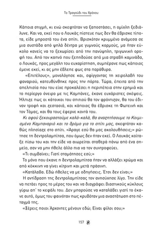 Το Τραγούδι του Χρόνου

Κάποια στιγμή, κι ενώ σκεφτόταν να ξαποστάσει, η ομίχλη ξεδιάλυνε. Και να, εκεί που ο Λουκάς πίστευε πως δεν θα έβρισκε τίποτα, είδε μπροστά του ένα σπίτι. Βρισκόταν κρυμμένο ανάμεσα σε
μια συστάδα από ψηλά δέντρα με γυμνούς κορμούς, μα ήταν εύκολο κανείς να το ξεχωρίσει από την πανύψηλη, τριγωνική οροφή του. Από τον καπνό που ξεπηδούσε από μια στραβή καμινάδα,
ο Λουκάς, προς μεγάλη του ευχαρίστηση, συμπέρανε πως κάποιος
έμενε εκεί, κι ας μην έβλεπε φως στα παράθυρα.
«Επιτέλους», μονολόγησε και, σφίγγοντας τη χειρολαβή του
φαναριού, κατευθύνθηκε προς την πόρτα. Τώρα, έπειτα από την
απελπισία που του είχε προκαλέσει η περιπέτεια στην ερημιά και
το περίεργο όνειρο με τις Καμπάνες, έκανε ευχάριστες σκέψεις.
Ήλπιζε πως οι κάτοικοι του σπιτιού θα τον φρόντιζαν, θα του έδιναν τροφή και ζεστασιά, και κάποιος θα έβρισκε τη Φωτεινή και
τον Τόμας, και θα τους έφερνε κοντά του.
Κι αφού ξεκουραστούμε καλά-καλά, θα αναζητήσουμε το Κοιμισμένο Καμπαναριό και το δρόμο για το σπίτι μας, σκεφτόταν καθώς πλησίαζε στο σπίτι. «Άραγε εσύ θα μας ακολουθήσεις;» ρώτησε τη δεντρολαμπίτσα, που όμως δεν ήταν εκεί. Ο Λουκάς κοίταξε πίσω του και την είδε να αιωρείται σταθερά πάνω από ένα σημείο, σαν να μην ήθελε άλλο πια να τον συντροφεύει.
«Τι συμβαίνει; Γιατί σταμάτησες εσύ;»
Το μόνο που έκανε η δεντρολαμπίτσα ήταν να αλλάξει χρώμα και
από κόκκινη να γίνει κίτρινη και μετά πράσινη.
«Κατάλαβα. Εδώ ήθελες να με οδηγήσεις. Έτσι δεν είναι;»
Η αντίδραση της δεντρολαμπίτσας τον ανησύχησε λίγο. Την είδε
να πετάει προς το μέρος του και να διαγράφει βιαστικούς κύκλους
γύρω απ’ το κεφάλι του. Δεν μπορούσε να καταλάβει γιατί το έκανε αυτό, όμως του φαινόταν πως κρυβόταν μια αναστάτωση στο πέταγμά της.
«Ξέρεις ποιοι Άρχοντες μένουν εδώ; Είναι φίλοι σου;»
157

 