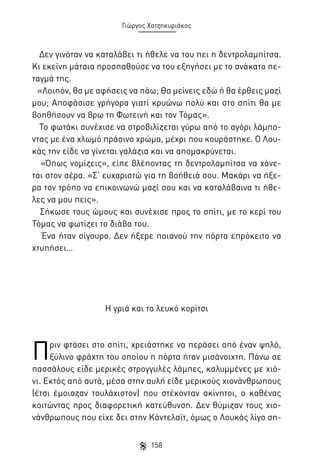 Γιώργος Χατζηκυριάκος

Δεν γινόταν να καταλάβει τι ήθελε να του πει η δεντρολαμπίτσα.
Κι εκείνη μάταια προσπαθούσε να του εξηγήσει με το ανάκατο πεταγμά της.
«Λοιπόν, θα με αφήσεις να πάω; Θα μείνεις εδώ ή θα έρθεις μαζί
μου; Αποφάσισε γρήγορα γιατί κρυώνω πολύ και στο σπίτι θα με
βοηθήσουν να βρω τη Φωτεινή και τον Τόμας».
Το φωτάκι συνέχισε να στροβιλίζεται γύρω από το αγόρι λάμποντας με ένα χλωμό πράσινο χρώμα, μέχρι που κουράστηκε. Ο Λουκάς την είδε να γίνεται γαλάζια και να απομακρύνεται.
«Όπως νομίζεις», είπε βλέποντας τη δεντρολαμπίτσα να χάνεται στον αέρα. «Σ’ ευχαριστώ για τη βοήθειά σου. Μακάρι να ήξερα τον τρόπο να επικοινωνώ μαζί σου και να καταλάβαινα τι ήθελες να μου πεις».
Σήκωσε τους ώμους και συνέχισε προς το σπίτι, με το κερί του
Τόμας να φωτίζει το διάβα του.
Ένα ήταν σίγουρο. Δεν ήξερε ποιανού την πόρτα επρόκειτο να
χτυπήσει…

Η γριά και το λευκό κορίτσι

Π

ριν φτάσει στο σπίτι, χρειάστηκε να περάσει από έναν ψηλό,
ξύλινο φράχτη του οποίου η πόρτα ήταν μισάνοιχτη. Πάνω σε
πασσάλους είδε μερικές στρογγυλές λάμπες, καλυμμένες με χιόνι. Εκτός από αυτά, μέσα στην αυλή είδε μερικούς χιονάνθρωπους
(έτσι έμοιαζαν τουλάχιστον) που στέκονταν ακίνητοι, ο καθένας
κοιτώντας προς διαφορετική κατεύθυνση. Δεν θύμιζαν τους χιονάνθρωπους που είχε δει στην Κάντελαϊτ, όμως ο Λουκάς λίγο ση158

 