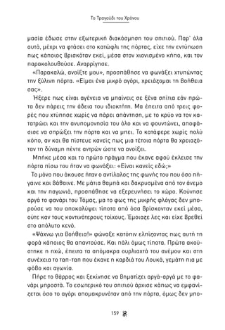 Το Τραγούδι του Χρόνου

μασία έδωσε στην εξωτερική διακόσμηση του σπιτιού. Παρ’ όλα
αυτά, μέχρι να φτάσει στο κατώφλι της πόρτας, είχε την εντύπωση
πως κάποιος βρισκόταν εκεί, μέσα στον χιονισμένο κήπο, και τον
παρακολουθούσε. Αναρρίγησε.
«Παρακαλώ, ανοίξτε μου», προσπάθησε να φωνάξει χτυπώντας
την ξύλινη πόρτα. «Είμαι ένα μικρό αγόρι, χρειάζομαι τη βοήθεια
σας».
Ήξερε πως είναι αγένεια να μπαίνεις σε ξένα σπίτια εάν πρώτα δεν πάρεις την άδεια του ιδιοκτήτη. Μα έπειτα από τρεις φορές που χτύπησε χωρίς να πάρει απάντηση, με το κρύο να τον κατατρώει και την ανυπομονησία του όλο και να φουντώνει, αποφάσισε να σπρώξει την πόρτα και να μπει. Το κατάφερε χωρίς πολύ
κόπο, αν και θα πίστευε κανείς πως μια τέτοια πόρτα θα χρειαζόταν τη δύναμη πέντε αντρών ώστε να ανοίξει.
Μπήκε μέσα και το πρώτο πράγμα που έκανε αφού έκλεισε την
πόρτα πίσω του ήταν να φωνάξει: «Είναι κανείς εδώ;»
Το μόνο που άκουσε ήταν ο αντίλαλος της φωνής του που όσο πήγαινε και βάθαινε. Με μάτια θαμπά και δακρυσμένα από τον άνεμο
και την παγωνιά, προσπάθησε να εξερευνήσει το χώρο. Κούνησε
αργά το φανάρι του Τόμας, μα το φως της μικρής φλόγας δεν μπορούσε να του αποκαλύψει τίποτα από όσα βρίσκονταν εκεί μέσα,
ούτε καν τους κοντινότερους τοίχους. Έμοιαζε λες και είχε βρεθεί
στο απόλυτο κενό.
«Ψάχνω για βοήθεια!» φώναξε κατόπιν ελπίζοντας πως αυτή τη
φορά κάποιος θα απαντούσε. Και πάλι όμως τίποτα. Πρώτα ακούστηκε η ηχώ, έπειτα τα απόμακρα ουρλιαχτά του ανέμου και στη
συνέχεια το ταπ-ταπ που έκανε η καρδιά του Λουκά, γεμάτη πια με
φόβο και αγωνία.
Πήρε το θάρρος και ξεκίνησε να βηματίζει αργά-αργά με το φανάρι μπροστά. Το εσωτερικό του σπιτιού άρχισε κάπως να εμφανίζεται όσο το αγόρι απομακρυνόταν από την πόρτα, όμως δεν μπο159

 