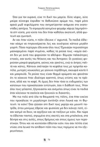 Γιώργος Χατζηκυριάκος

Όσο για τον ουρανό, είχε τη δική του μαγεία. Ούτε νέφος, ούτε
μαύρα σύννεφα έκρυβαν το βαθυκύανο χρώμα του, παρά μόνο
αραιά μωβ νεφελώματα που σχηματίζονταν ανάμεσα στα εκατοντάδες αστέρια. Το στρογγυλό ασημένιο φεγγάρι χάριζε λαμπρότητα στη νύχτα, μια νύχτα που δεν ήταν καθόλου σκοτεινή, αλλά φωτεινή και ζωντανή.
Αν και ήταν νύχτα, η πόλη έδειχνε ν’ αγρυπνά. Τα παιδιά έβλεπαν κόσμο να πηγαινοέρχεται λες και συνέτρεχε κάποια μεγάλη
γιορτή. Πόσο περίεργοι έδειχναν όλοι τους! Έμοιαζαν περισσότερο
μασκαρεμένοι παρά ντυμένοι, καθώς τα ρούχα τους –καμία σχέση δεν με αυτά που φορούσαν τα αδέλφια– θύμιζαν παλαιότερες
εποχές, σαν αυτές του Ντίκενς και του Άντερσεν. Οι γυναίκες φορούσαν μακριά φορέματα, γούνες και ζακέτες, ενώ οι άντρες παλτά και κάπες. Κάποιοι σκέπαζαν τα κεφάλια τους με ημίψηλα καπέλα, μυτερές κουκούλες με γούνινο περίβλημα, σκουφιά κοντά ή
και μακρουλά. Τα ρούχα τους είχαν θερμά χρώματα και φαινόταν
ότι το κόκκινο ήταν ιδιαίτερα αγαπητό, όπως επίσης και το πράσινο, αλλά και το καφέ. Κι όμως δεν ήταν τόσο οι ενδυμασίες των
κατοίκων που προκαλούσαν εντύπωση, όσο η διάθεσή τους. Ήταν
όλοι τους γελαστοί, ξέγνοιαστοι και ανέμελοι όπως είναι τα παιδιά
όταν κλείνουν τα σχολεία και ξεκινούν οι διακοπές.
Μα πιο πολύ από όλα τα θαυμαστά της πόλης, ένα ήταν εκείνο
που προκάλεσε τη μεγαλύτερη έκπληξη στον Λουκά και τη Φωτεινή: το χιόνι! Όσο ζούσαν στη δική τους γκρίζα και μουντή πατρίδα, όπου μονίμως έβρεχε και φυσούσε μα δεν χιόνιζε ποτέ, είχαν καημό να δουν, να αγγίξουν και να παίξουν με χιόνι. Και τώρα
το έβλεπαν παντού, στρωμένο στις σκεπές και στα μπαλκόνια, στα
δέντρα και στις αυλές, στους δρόμους και στους ώμους των περαστικών. Όπου και να κοιτούσαν έβλεπαν χιόνι που σαν πέπλο είχε
ντύσει στα λευκά την απίθανη πόλη που τους περίμενε να την εξερευνήσουν.
16

 