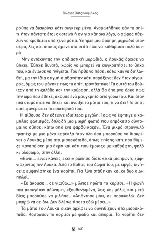 Γιώργος Χατζηκυριάκος

ρούσε να διακρίνει κάτι συγκεκριμένο. Αναρωτήθηκε εάν το σπίτι ήταν πάντοτε έτσι σκοτεινό ή αν για κάποιο λόγο, ο χώρος ήθελαν να κρύβεται από ξένα μάτια. Υπήρχε μια άσχημη μυρωδιά στον
αέρα, λες και όποιος έμενε στο σπίτι είχε να καθαρίσει πολύ καιρό.
Μην αντέχοντας την αηδιαστική μυρωδιά, ο Λουκάς άρχισε να
βήχει. Έβηχε δυνατά, χωρίς να μπορεί να συγκρατήσει το βήχα
του, και ένιωσε να πνίγεται. Του ήρθε να πέσει κάτω και να διπλωθεί, μα την ίδια στιγμή αισθανόταν κάτι παράξενο: δεν ήταν σίγουρος, όμως του φάνηκε πως το σπίτι τραντάχτηκε! Τα αυτιά του βούιζαν από τη ζαλάδα και την κούραση, αλλά θα έπαιρνε όρκο πως
την ώρα που έβηχε, άκουσε ένα μουγκρητό από γύρω του. Και όταν
πια σταμάτησε να βήχει και άνοιξε τα μάτια του, τι να δει! Το σπίτι
είχε φανερώσει το εσωτερικό του.
Η αίθουσα δεν έδειχνε ιδιαίτερα μεγάλη. Ίσως να έφταιγε ο χαμηλός φωτισμός, δηλαδή μια μικρή φωτιά που επρόκειτο σύντομα να σβήσει κάτω από ένα φαρδύ καζάνι. Ένα μικρό στρογγυλό
τραπέζι με μια μόνο καρέκλα ήταν όλα όσα μπορούσε να διακρίνει ο Λουκάς μέσα στο μισοσκόταδο, όπως επίσης κάτι που θύμιζε καναπέ στη μια άκρη και κάτι που έμοιαζε με καθρέφτη, ψηλό
κι ολόσωμο, στην άλλη.
«Είναι... είναι κανείς εκεί;» ρώτησε διστακτικά μια φωνή, ξαφνιάζοντας τον Λουκά. Από το βάθος του δωματίου, με αργές κινήσεις εμφανίστηκε ένα κορίτσι. Για λίγο στάθηκαν και οι δυο σιωπηλοί.
«Σε άκουσα… σε νιώθω…» μίλησε πρώτα το κορίτσι. «Η φωνή
του ακουγόταν αδύναμη, εξουθενωμένη, λες και μόλις και μετά
βίας μπορούσε να μιλήσει. «Απάντησε μου, σε παρακαλώ. Δεν
μπορώ να σε δω. Δεν βλέπω τίποτα εδώ μέσα…»
Τα μάτια του Λουκά είχαν αρχίσει να συνηθίζουν στο μισοσκόταδο. Κοιτούσαν το κορίτσι με φόβο και απορία. Το κορίτσι δεν
160

 