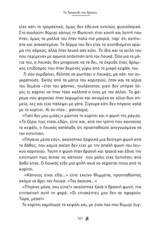 Το Τραγούδι του Χρόνου

είχε κάτι το τρομαχτικό, όμως δεν έδειχνε εντελώς φυσιολογικό.
Στο σουλούπι θύμιζε κάπως τη Φωτεινή, έτσι κοντή και λεπτή που
ήταν, όμως τα μαλλιά του ήταν πολύ πιο μακριά, παρ’ ότι αχτένιστα και ανακατεμένα. Το δέρμα του δεν είχε το συνηθισμένο χρώμα της σάρκας, αλλά ήταν λευκό σαν χιόνι. Το ίδιο και τα χείλη του
που περίμεναν με αγωνία απάντηση από τον Λουκά. Όσο για τα μάτια του, ο Λουκάς δεν μπορούσε να τα δει, τα έκρυβε ένας βρόμικος επίδεσμος που ήταν δεμένος γύρω από το μικρό κεφάλι του.
Τι σου συμβαίνει, θέλησε να ρωτήσει ο Λουκάς, μα κάτι τον συγκρατούσε. Εκτός από τα μάτια του κοριτσιού, ήταν και τα χέρια
του δεμένα –έτσι του φάνηκε, τουλάχιστον, γιατί δεν υπήρχε λόγος οι καρποί να ήταν τόσο κολλητά ο ένας με τον άλλον. Το φόρεμα που φορούσε ήταν λερωμένο και σκισμένο σε χίλια-δυο σημεία, λες και είχε παλέψει με γάτα. Σίγουρα κάτι δεν πήγαινε καλά
με το κορίτσι. Κι αν ήταν… φάντασμα;
«Γιατί δεν μου μιλάς;» ρώτησε το κορίτσι και η φωνή της ράγισε.
«Το ξέρω πως είσαι εδώ», είπε και, από τον τρόπο που κουνούσε
το κεφάλι, ο Λουκάς κατάλαβε ότι προσπαθούσε απεγνωσμένα να
τον εντοπίσει.
«Πήγαινε μέσα εσύ», ακούστηκε ξαφνικά μια δεύτερη φωνή από
το βάθος, που καμία σχέση δεν είχε με την απαλή φωνή του λευκού κοριτσιού. Τούτη η φωνή ήταν βραχνή και τραχιά και έδινε την
εντύπωση πως άνηκε σε κάποιον που μόλις είχε ξυπνήσει από
βαθύ ύπνο. Ο Λουκάς είδε μια ψηλή σκιά να σέρνεται πίσω από το
κορίτσι.
«Κάποιος είναι εδώ…» είπε εκείνο θλιμμένα, προσπαθώντας
ακόμα να βρει τον Λουκά. «Τον άκουσα…»
«Πήγαινε μέσα, σου είπα!» ακούστηκε ξανά η βραχνή φωνή, πιο
επιτακτική αυτή τη φορά. «Οι επισκέπτες μου δεν σε αφορούν.
Τώρα, μέσα!»
Το κορίτσι χαμήλωσε το κεφάλι και, με έναν ήχο που θύμιζε λυγ161

 
