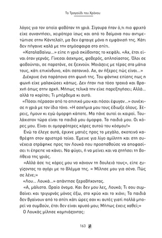 Το Τραγούδι του Χρόνου

λόγος για τον οποίο φοβόταν τη γριά. Σίγουρα ήταν ό,τι πιο φριχτό
είχε συναντήσει, χειρότερο ίσως και από το δαίμονα που αντιμετώπισε στην Κάντελαϊτ, μα δεν έφταιγε μόνο η εμφάνισή της. Κάτι
δεν πήγαινε καλά με την ατμόσφαιρα στο σπίτι.
«Καταλαβαίνω…» είπε η γριά σκύβοντας το κεφάλι. «Αχ, έτσι είναι όταν γερνάς. Γίνεσαι άσχημος, φοβερός, απλησίαστος. Όλοι σε
φοβούνται, σε παρατάνε, σε ξεχνούν. Μοιάζεις με τέρας στα μάτια
τους, κάτι επικίνδυνο, κάτι σατανικό. Αχ, αν ήξερες πώς είναι…»
Διέκρινε ένα παράπονο στη φωνή της. Του φάνηκε επίσης πως η
φωνή είχε μαλακώσει κάπως. Δεν ήταν πια τόσο τραχιά και βραχνή όπως στην αρχή. Μήπως τελικά την είχε παρεξηγήσει; Αλλά…
αλλά το κορίτσι; Τι μπέρδεμα κι αυτό.
«Πόσοι πέρασαν από το σπιτικό μου και πόσοι έφυγαν…» συνέχισε η γριά με τον ίδιο τόνο. «Η ασχήμια μου τους έδιωξε όλους. Ξέρεις, ήμουν κι εγώ όμορφη κάποτε. Μα πάνε αυτοί οι καιροί. Τουλάχιστον τώρα είναι τα παιδιά μου όμορφα. Τα παιδιά μου. Οι κόρες μου. Είναι οι ομορφότερες κόρες αυτού του κόσμου!»
Ενώ τα έλεγε αυτά, έριχνε ματιές προς το μεγάλο, σκοτεινό καθρέφτη στον αριστερό τοίχο. Έμεινε για λίγο αμίλητη και στη συνέχεια στράφηκε προς τον Λουκά που προσπαθούσε να αποφασίσει τι έπρεπε να κάνει. Να φύγει, ή να μείνει και να ζητήσει τη βοήθεια της γριάς.
«Αλλά άσε τις κόρες μου να κάνουν τη δουλειά τους», είπε ζυγίζοντας το αγόρι με το βλέμμα της. « Μίλησε μου για σένα. Πώς
σε λένε;»
«Λου… Λουκά…» απάντησε ξεροβήχοντας.
«Α, μάλιστα. Ωραίο όνομα. Και δεν μου λες, Λουκά; Τι σου συμβαίνει και τριγυρνάς μόνος έξω, στο κρύο και το χιόνι; Τα παιδιά
δεν βγαίνουν από το σπίτι κάτι ώρες σαν κι αυτές γιατί πολλά μπορεί να συμβούν, έτσι δεν είναι χρυσό μου; Μήπως έχεις χαθεί;»
Ο Λουκάς μίλησε κομπιάζοντας:
163

 