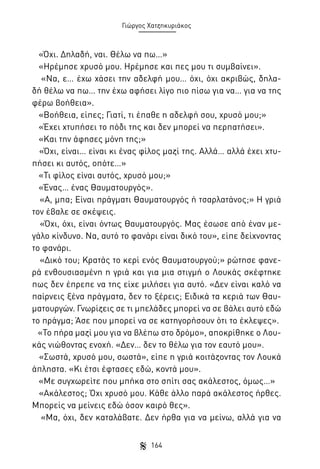 Γιώργος Χατζηκυριάκος

«Όχι. Δηλαδή, ναι. Θέλω να πω…»
«Ηρέμησε χρυσό μου. Ηρέμησε και πες μου τι συμβαίνει».
«Να, ε… έχω χάσει την αδελφή μου… όχι, όχι ακριβώς, δηλαδή θέλω να πω… την έχω αφήσει λίγο πιο πίσω για να… για να της
φέρω βοήθεια».
«Βοήθεια, είπες; Γιατί, τι έπαθε η αδελφή σου, χρυσό μου;»
«Έχει χτυπήσει το πόδι της και δεν μπορεί να περπατήσει».
«Και την άφησες μόνη της;»
«Όχι, είναι… είναι κι ένας φίλος μαζί της. Αλλά… αλλά έχει χτυπήσει κι αυτός, οπότε…»
«Τι φίλος είναι αυτός, χρυσό μου;»
«Ένας… ένας Θαυματουργός».
«Α, μπα; Είναι πράγματι Θαυματουργός ή τσαρλατάνος;» Η γριά
τον έβαλε σε σκέψεις.
«Όχι, όχι, είναι όντως Θαυματουργός. Μας έσωσε από έναν μεγάλο κίνδυνο. Να, αυτό το φανάρι είναι δικό του», είπε δείχνοντας
το φανάρι.
«Δικό του; Κρατάς το κερί ενός Θαυματουργού;» ρώτησε φανερά ενθουσιασμένη η γριά και για μια στιγμή ο Λουκάς σκέφτηκε
πως δεν έπρεπε να της είχε μιλήσει για αυτό. «Δεν είναι καλό να
παίρνεις ξένα πράγματα, δεν το ξέρεις; Ειδικά τα κεριά των Θαυματουργών. Γνωρίζεις σε τι μπελάδες μπορεί να σε βάλει αυτό εδώ
το πράγμα; Άσε που μπορεί να σε κατηγορήσουν ότι το έκλεψες».
«Το πήρα μαζί μου για να βλέπω στο δρόμο», αποκρίθηκε ο Λουκάς νιώθοντας ενοχή. «Δεν… δεν το θέλω για τον εαυτό μου».
«Σωστά, χρυσό μου, σωστά», είπε η γριά κοιτάζοντας τον Λουκά
άπληστα. «Κι έτσι έφτασες εδώ, κοντά μου».
«Με συγχωρείτε που μπήκα στο σπίτι σας ακάλεστος, όμως…»
«Ακάλεστος; Όχι χρυσό μου. Κάθε άλλο παρά ακάλεστος ήρθες.
Μπορείς να μείνεις εδώ όσον καιρό θες».
«Μα, όχι, δεν καταλάβατε. Δεν ήρθα για να μείνω, αλλά για να
164

 