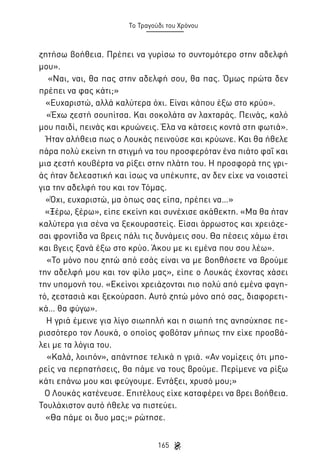 Το Τραγούδι του Χρόνου

ζητήσω βοήθεια. Πρέπει να γυρίσω το συντομότερο στην αδελφή
μου».
«Ναι, ναι, θα πας στην αδελφή σου, θα πας. Όμως πρώτα δεν
πρέπει να φας κάτι;»
«Ευχαριστώ, αλλά καλύτερα όχι. Είναι κάπου έξω στο κρύο».
«Έχω ζεστή σουπίτσα. Και σοκολάτα αν λαχταράς. Πεινάς, καλό
μου παιδί, πεινάς και κρυώνεις. Έλα να κάτσεις κοντά στη φωτιά».
Ήταν αλήθεια πως ο Λουκάς πεινούσε και κρύωνε. Και θα ήθελε
πάρα πολύ εκείνη τη στιγμή να του προσφερόταν ένα πιάτο φαΐ και
μια ζεστή κουβέρτα να ρίξει στην πλάτη του. Η προσφορά της γριάς ήταν δελεαστική και ίσως να υπέκυπτε, αν δεν είχε να νοιαστεί
για την αδελφή του και τον Τόμας.
«Όχι, ευχαριστώ, μα όπως σας είπα, πρέπει να…»
«Ξέρω, ξέρω», είπε εκείνη και συνέχισε ακάθεκτη. «Μα θα ήταν
καλύτερα για σένα να ξεκουραστείς. Είσαι άρρωστος και χρειάζεσαι φροντίδα να βρεις πάλι τις δυνάμεις σου. Θα πέσεις χάμω έτσι
και βγεις ξανά έξω στο κρύο. Άκου με κι εμένα που σου λέω».
«Το μόνο που ζητώ από εσάς είναι να με βοηθήσετε να βρούμε
την αδελφή μου και τον φίλο μας», είπε ο Λουκάς έχοντας χάσει
την υπομονή του. «Εκείνοι χρειάζονται πιο πολύ από εμένα φαγητό, ζεστασιά και ξεκούραση. Αυτό ζητώ μόνο από σας, διαφορετικά… θα φύγω».
Η γριά έμεινε για λίγο σιωπηλή και η σιωπή της ανησύχησε περισσότερο τον Λουκά, ο οποίος φοβόταν μήπως την είχε προσβάλει με τα λόγια του.
«Καλά, λοιπόν», απάντησε τελικά η γριά. «Αν νομίζεις ότι μπορείς να περπατήσεις, θα πάμε να τους βρούμε. Περίμενε να ρίξω
κάτι επάνω μου και φεύγουμε. Εντάξει, χρυσό μου;»
Ο Λουκάς κατένευσε. Επιτέλους είχε καταφέρει να βρει βοήθεια.
Τουλάχιστον αυτό ήθελε να πιστεύει.
«Θα πάμε οι δυο μας;» ρώτησε.
165

 