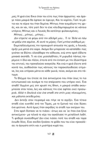 Το Τραγούδι του Χρόνου

μας; Η γριά είχε δίκιο όταν του είπε πως ήταν άρρωστος· και άραγε πόσο μακριά θα έφτανε αν έφευγε; Και το κορίτσι; Γιατί τα μάτια και τα χέρια του ήταν δεμένα; Μήπως ήταν αιχμάλωτο της γριάς, και αν ναι, τότε γιατί δεν το είχε κλειδαμπαρωμένο σε κάποιο
υπόγειο; Μήπως και ο Λουκάς θα κατέληγε φυλακισμένος;
Μήπως… μήπως… μήπως…
Δεν έπρεπε να φύγω από την αδελφή μου… Τι το ‘θελα να πάω
να ψάξω στα χαμένα…Κι αυτό το μέρος; Γιατί μπήκα ανάθεμά με;
Εκμεταλλευόμενος την προσωρινή απουσία της γριάς, ο Λουκάς
έριξε μια ματιά στο χώρο. Ακόμα δεν μπορούσε να καταλάβει πώς
γινόταν να βλέπει ολοκάθαρα την αίθουσα, ενώ στην αρχή έβλεπε
μοναχά σκοτάδι. Τι να είχε μεσολαβήσει; Η μυρωδιά πάντως παρέμενε η ίδια και πλέον, έπειτα από την ένταση με την ιδιοκτήτρια
του σπιτιού, του προκαλούσε αναγούλα. Και ενώ η γριά έλειπε από
κοντά του, αισθανόταν πως κάποιος τον παρακολουθούσε επίμονα, λες και υπήρχαν μάτια σε κάθε γωνιά, τοίχο, ακόμα και στο πάτωμα.
Το βλέμμα του έπεσε σε ένα αντικείμενο που ήταν ίσως το πιο
εντυπωσιακό και συνάμα το πιο αταίριαστο που υπήρχε εκεί. Ένα
σπαθί! Χωμένη μες στη χρυσή της θήκη, η μακριά σπάθα ακουμπούσε στον τοίχο, λες και κάποιος την είχε αφήσει εκεί προσωρινά. Αλλά τι δουλειά είχε ένα σπαθί στο σπίτι μιας ηλικιωμένης,
και μάλιστα εκτεθειμένο;
Δεν άντεξε στον πειρασμό και πήγε να το αγγίξει. Ένα τέτοιο
σπαθί είχε ευχηθεί από τον Τόμας, μα το ξωτικό τού είχε δώσει
ένα ψεύτικο. Αυτό όμως ήταν ακριβώς το σπαθί των ονείρων του.
Στην αρχή δίστασε να το πιάσει –όπως και να ‘χε ήταν ένα ξένο
αντικείμενο– μα τελικά το χέρι του αγκάλιασε τη μεταλλική λαβή.
Τι φοβερό συναίσθημα! Δεν είχε πιάσει ποτέ του σπαθί και τώρα
ένιωθε δέος. Είχε σχεδόν ξεχάσει το φόβο που του είχε προκαλέσει το άγνωστο σπίτι και η μυστήρια κυρά του.
167

 
