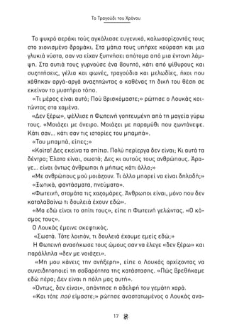 Το Τραγούδι του Χρόνου

Το ψυχρό αεράκι τούς αγκάλιασε ευγενικά, καλωσορίζοντάς τους
στο χιονισμένο δρομάκι. Στα μάτια τους υπήρχε κούραση και μια
γλυκιά νύστα, σαν να είχαν ξυπνήσει απότομα από μια έντονη λάμψη. Στα αυτιά τους γυρνούσε ένα βουητό, κάτι από ψίθυρους και
συζητήσεις, γέλια και φωνές, τραγούδια και μελωδίες, ήχοι που
χάθηκαν αργά-αργά αναζητώντας ο καθένας τη δική του θέση σε
εκείνον το μυστήριο τόπο.
«Τι μέρος είναι αυτό; Πού βρισκόμαστε;» ρώτησε ο Λουκάς κοιτώντας στα χαμένα.
«Δεν ξέρω», ψέλλισε η Φωτεινή γοητευμένη από τη μαγεία γύρω
τους. «Μοιάζει με όνειρο. Μοιάζει με παραμύθι που ζωντάνεψε.
Κάτι σαν… κάτι σαν τις ιστορίες του μπαμπά».
«Του μπαμπά, είπες;»
«Κοίτα! Δες εκείνα τα σπίτια. Πολύ περίεργα δεν είναι; Κι αυτά τα
δέντρα; Έλατα είναι, σωστά; Δες κι αυτούς τους ανθρώπους. Άραγε… είναι όντως άνθρωποι ή μήπως κάτι άλλο;»
«Με ανθρώπους μού μοιάζουν. Τι άλλο μπορεί να είναι δηλαδή;»
«Ξωτικά, φαντάσματα, πνεύματα».
«Φωτεινή, σταμάτα τις χαζομάρες. Άνθρωποι είναι, μόνο που δεν
καταλαβαίνω τι δουλειά έχουν εδώ».
«Μα εδώ είναι το σπίτι τους», είπε η Φωτεινή γελώντας. «Ο κόσμος τους».
Ο Λουκάς έμεινε σκεφτικός.
«Σωστά. Τότε λοιπόν, τι δουλειά έχουμε εμείς εδώ;»
Η Φωτεινή ανασήκωσε τους ώμους σαν να έλεγε «δεν ξέρω» και
παράλληλα «δεν με νοιάζει».
«Μη μου κάνεις την ανήξερη», είπε ο Λουκάς αρχίζοντας να
συνειδητοποιεί τη σοβαρότητα της κατάστασης. «Πώς βρεθήκαμε
εδώ πέρα; Δεν είναι η πόλη μας αυτή».
«Όντως, δεν είναι», απάντησε η αδελφή του γεμάτη χαρά.
«Και τότε πού είμαστε;» ρώτησε αναστατωμένος ο Λουκάς ανα17

 