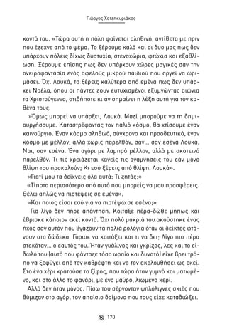 Γιώργος Χατζηκυριάκος

κοντά του. «Τώρα αυτή η πόλη φαίνεται αληθινή, αντίθετα με πριν
που έζεχνε από το ψέμα. Το ξέρουμε καλά και οι δυο μας πως δεν
υπάρχουν πόλεις δίχως δυστυχία, στεναχώρια, φτώχια και εξαθλίωση. Ξέρουμε επίσης πως δεν υπάρχουν χώρες μαγικές σαν την
ονειροφαντασία ενός αφελούς μικρού παιδιού που αργεί να ωριμάσει. Όχι Λουκά, το ξέρεις καλύτερα από εμένα πως δεν υπάρχει Νοέλα, όπου οι πάντες ζουν ευτυχισμένοι εξυμνώντας αιώνια
τα Χριστούγεννα, οτιδήποτε κι αν σημαίνει η λέξη αυτή για τον καθένα τους.
»Όμως μπορεί να υπάρξει, Λουκά. Μαζί μπορούμε να τη δημιουργήσουμε. Καταστρέφοντας τον παλιό κόσμο, θα χτίσουμε έναν
καινούργιο. Έναν κόσμο αληθινό, σύγχρονο και προοδευτικό, έναν
κόσμο με μέλλον, αλλά χωρίς παρελθόν, σαν… σαν εσένα Λουκά.
Ναι, σαν εσένα. Ένα αγόρι με λαμπρό μέλλον, αλλά με σκοτεινό
παρελθόν. Τι τις χρειάζεται κανείς τις αναμνήσεις του εάν μόνο
θλίψη του προκαλούν; Κι εσύ ξέρεις από θλίψη, Λουκά».
«Γιατί μου τα δείχνεις όλα αυτά; Τι ζητάς;»
«Τίποτα περισσότερο από αυτό που μπορείς να μου προσφέρεις.
Θέλω απλώς να πιστέψεις σε εμένα».
«Και ποιος είσαι εσύ για να πιστέψω σε εσένα;»
Για λίγο δεν πήρε απάντηση. Κοίταξε πέρα-δώθε μήπως και
έβρισκε κάποιον εκεί κοντά. Όχι πολύ μακριά του ακούστηκε ένας
ήχος σαν αυτόν που βγάζουν τα παλιά ρολόγια όταν οι δείκτες φτάνουν στο δώδεκα. Γύρισε να κοιτάξει και τι να δει; Λίγο πιο πέρα
στεκόταν… ο εαυτός του. Ήταν γυάλινος και γκρίζος, λες και το είδωλό του (αυτό που φάνταζε τόσο ωραίο και δυνατό) είχε βρει τρόπο να ξεφύγει από τον καθρέφτη και να τον ακολουθήσει ως εκεί.
Στο ένα χέρι κρατούσε το ξίφος, που τώρα ήταν γυμνό και ματωμένο, και στο άλλο το φανάρι, με ένα μαύρο, λιωμένο κερί.
Αλλά δεν ήταν μόνος. Πίσω του σέρνονταν ψηλόλιγνες σκιές που
θύμιζαν στο αγόρι τον απαίσιο δαίμονα που τους είχε καταδιώξει.
170

 