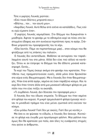 Το Τραγούδι του Χρόνου

Τότε ο γκρίζος Λουκάς ρώτησε:
«Εσύ ποιον βλέπεις μπροστά σου;»
«Βλέπω… τον… τον εαυτό μου».
«Ακριβώς Λουκά. Αυτό θέλω από εσένα να καταλάβεις. Πως εσύ
κι εγώ είμαστε ένα».
Ο γκρίζος Λουκάς χαμογέλασε. Στο βλέμμα του διακρινόταν η
μοχθηρία. Άφησε το φανάρι με το σβησμένο κερί να πέσει στο λασπωμένο έδαφος και στη συνέχεια περπάτησε προς το αγόρι. Στάθηκε μπροστά του προσφέροντάς του το χέρι.
«Έλα λοιπόν. Πάμε να περπατήσουμε μαζί… στον κόσμο που θα
φτιάξουμε από τις στάχτες του παλιού».
Ο Λουκάς δεν ανταπέδωσε. Φοβόταν να αντικρίσει τον παραλλαγμένο εαυτό του στα μάτια. Αλλά δεν είχε πού αλλού να κοιτάξει. Όπου κι αν έστρεφε το βλέμμα του θα έβλεπε μοναχά καταστροφή. Εκτός…
Το κερί του Τόμας έκαιγε ακόμα στο φανάρι που κρατούσε. Υποτίθεται πως πραγματοποιούσε ευχές, αλλά μόνο όταν βρισκόταν
στα χέρια ενός Θαυματουργού. Μα ο Λουκάς δεν ήταν Θαυματουργός. Ήταν ένα απλό αγόρι, χαμένο σε έναν παράξενο κόσμο. Και το
κερί δεν ήταν τίποτε άλλο από μια μοναχική αδύναμη φλόγα σε μια
πόλη που την είχε πνίξει το σκοτάδι.
«Τι συμβαίνει Λουκά; Δεν δέχεσαι την προσφορά μου;»
Ο Λουκάς δεν του έδωσε σημασία. Το βλέμμα του ήταν χαμένο
στη φλόγα του κεριού. Η μικρή τρεμουλιαστή φλόγα έμοιαζε να είναι το μοναδικό πράγμα που είχε μείνει ζωντανό από εκείνον τον
κόσμο.
«Σου μιλάω Λουκά! Γιατί δεν με ακούς; Γιατί δεν με κοιτάς;»
Μα όσο κι αν φώναζε το είδωλο, ο Λουκάς δεν άκουγε. Κοιτούσε τη φλόγα και ένιωθε μια πρωτόγνωρη γαλήνη. Μια γαλήνη που
όμως δεν θα κρατούσε για πολύ, σαν όλες τις ευχάριστες στιγμές
που ζούνε οι άνθρωποι.
171

 