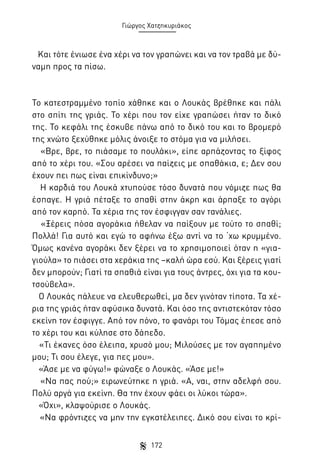 Γιώργος Χατζηκυριάκος

Και τότε ένιωσε ένα χέρι να τον γραπώνει και να τον τραβά με δύναμη προς τα πίσω.

Το κατεστραμμένο τοπίο χάθηκε και ο Λουκάς βρέθηκε και πάλι
στο σπίτι της γριάς. Το χέρι που τον είχε γραπώσει ήταν το δικό
της. Το κεφάλι της έσκυβε πάνω από το δικό του και το βρομερό
της χνώτο ξεχύθηκε μόλις άνοιξε το στόμα για να μιλήσει.
«Βρε, βρε, το πιάσαμε το πουλάκι», είπε αρπάζοντας το ξίφος
από το χέρι του. «Σου αρέσει να παίζεις με σπαθάκια, ε; Δεν σου
έχουν πει πως είναι επικίνδυνο;»
Η καρδιά του Λουκά χτυπούσε τόσο δυνατά που νόμιζε πως θα
έσπαγε. Η γριά πέταξε το σπαθί στην άκρη και άρπαξε το αγόρι
από τον καρπό. Τα χέρια της τον έσφιγγαν σαν τανάλιες.
«Ξέρεις πόσα αγοράκια ήθελαν να παίξουν με τούτο το σπαθί;
Πολλά! Για αυτό και εγώ το αφήνω έξω αντί να το ‘χω κρυμμένο.
Όμως κανένα αγοράκι δεν ξέρει να το χρησιμοποιεί όταν η «γιαγιούλα» το πιάσει στα χεράκια της –καλή ώρα εσύ. Και ξέρεις γιατί
δεν μπορούν; Γιατί τα σπαθιά είναι για τους άντρες, όχι για τα κουτσούβελα».
Ο Λουκάς πάλευε να ελευθερωθεί, μα δεν γινόταν τίποτα. Τα χέρια της γριάς ήταν αφύσικα δυνατά. Και όσο της αντιστεκόταν τόσο
εκείνη τον έσφιγγε. Από τον πόνο, το φανάρι του Τόμας έπεσε από
το χέρι του και κύλησε στο δάπεδο.
«Τι έκανες όσο έλειπα, χρυσό μου; Μιλούσες με τον αγαπημένο
μου; Τι σου έλεγε, για πες μου».
«Άσε με να φύγω!» φώναξε ο Λουκάς. «Άσε με!»
«Να πας πού;» ειρωνεύτηκε η γριά. «Α, ναι, στην αδελφή σου.
Πολύ αργά για εκείνη. Θα την έχουν φάει οι λύκοι τώρα».
«Όχι», κλαψούρισε ο Λουκάς.
«Να φρόντιζες να μην την εγκατέλειπες. Δικό σου είναι το κρί172

 