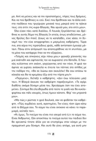 Το Τραγούδι του Χρόνου

μα. Αντί να μείνεις και να την προστατέψεις, πήρες τους δρόμους.
Και να πού βρέθηκες κι εσύ. Εκεί που βρέθηκαν και τα άλλα ανόητα παιδάκια που τριγύριζαν μοναχά τους μακριά από τα τζάκια
τους: στο σπίτι της κυρα-Βλογιάς. Ναι χρυσό μου, στο σπίτι μου».
Όλα είχαν πάει κατά διαόλου. Ο Λουκάς ξεγελάστηκε και βρέθηκε κι αυτός θύμα της Βλογιάς (η οποία, όπως αποδείχτηκε, μόνος θρύλος δεν ήταν). Δίχως να το καταλάβει, είχε χάσει τη δύναμή του· την είχε απορροφήσει ο μαγεμένος καθρέφτης. Τώρα
πια, στα χέρια της τερατώδους γριάς, κάθε αντίσταση έμοιαζε μάταιη. Πάνω στην απόγνωσή του αποπειράθηκε να τη χτυπήσει, μα
το μόνο που κατάφερε ήταν να την εξοργίσει.
«Τολμάς και σηκώνεις χέρι πάνω μου;» φώναξε ρίχνοντάς του
μια ανάποδη και αφήνοντάς τον να σωριαστεί στο δάπεδο. Ο Λουκάς κυλίστηκε στη σκόνη, γογγύζοντας από τον πόνο. Η γριά τον
άφησε να γυρίσει ανάσκελα κι έπειτα τον πάτησε στο στήθος με
την ποδάρα της. «Θα σε λιώσω σαν σκουλήκι! Θα σου σπάσω τα
κόκαλα και θα τα κρεμάσω έξω από την πόρτα μου!»
«Περίμενε», διέταξε ο καθρέφτης. «Δεν έχω τελειώσει μαζί
του». Η Βλογιά άκουσε τον καθρέφτη παραξενεμένη. «Το αγόρι
διαθέτει ακόμα δύναμη μέσα του. Χρειάζομαι όση του έχει απομείνει. Σύντομα θα ελευθερωθώ από τούτο το γυαλί και θα κυκλοφορήσω και πάλι ισχυρός, όπως ήμουν κάποτε. Φέρ’ τον μπροστά
μου».
«Μα πώς;» ρώτησε η γριά δουλικά, σαν να φοβόταν τον καθρέφτη. «Πώς συμβαίνει αυτό, αγαπημένε; Τον είχες τόση ώρα κάτω
από το βλέμμα σου. Το σώμα του είναι ανίκανο να κάνει το παραμικρό, κοίταξε τον».
«Κι όμως. Το πνεύμα του είναι πιο ισχυρό από ό,τι το σώμα του.
Είναι Άνθρωπος. Εάν αποκτήσω το πνεύμα αυτού του παιδιού δεν
θα χρειαστώ τίποτε άλλο για να επιστρέψω στον κόσμο με την
πραγματική μου δύναμη. Και αυτό θα γίνει απόψε, για αυτό μην
173

 