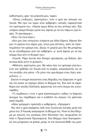Γιώργος Χατζηκυριάκος

καθυστερείς, φέρ’ τον μπροστά μου, τώρα».
«Όπως επιθυμείς, αγαπημένε», είπε η γριά και σήκωσε τον
Λουκά. Μα πριν τον σύρει στον καθρέφτη, κοίταξε παρακλητικά
τον αγαπημένο της: «Πρώτα όμως θέλω να σου ζητήσω κάτι. Εάν
υπάρχει ακόμα δύναμη μέσα του, άφησε με να του πάρω κι εγώ λιγάκι. Τη χρειάζομαι».
«Εσύ; Για ποιο λόγο;»
«Δεν μου έχει απομείνει ενέργεια για άλλα ξόρκια. Χάρισα όλη
μου τη μαγεία στις κόρες μας, όπως μου ζήτησες, ώστε να προετοιμάσουν τον ερχομό σου. Δίχως τη μαγεία μου δεν θα μπορέσω
να σε ελευθερώσω από τον καθρέφτη, γι’ αυτό άφησε με να του
κλέψω λίγη από τη δύναμή του».
«Σωστά. Πάρε λοιπόν όση δύναμη χρειάζεσαι, μα βιάσου. Δεν
αντέχω άλλο αυτή τη φυλακή».
«Μάλιστα, αγαπημένε μου. Θα κάνω όσο πιο γρήγορα γίνεται»,
είπε και τράβηξε τον Λουκά από το κεφάλι, αναγκάζοντάς τον να
την κοιτάξει στα μάτια. «Το μόνο που χρειάζομαι είναι λίγες αναμνήσεις…»
Εκείνη τη στιγμή ακούστηκε ένας θόρυβος που ξάφνιασε τη γριά
και την έκανε να στρέψει αλλού το βλέμμα της. Ένα από τα παράθυρα είχε ανοίξει διάπλατα, φέρνοντας στο σπίτι άνεμο και χιονονιφάδες.
«Τι συμβαίνει;» είπε η γριά αναστατωμένη, καθώς το ξαφνικό
άνοιγμα του παραθύρου και η εισβολή του ανέμου της φάνηκαν
κακό σημάδι.
«Κάνε γρήγορα!» πρόσταξε ο καθρέφτης. «Γρήγορα!»
Και τότε η γριά στράφηκε πάλι στον Λουκά και κοίταξε μέσα στα
μάτια του. Ο Λουκάς αναγνώρισε το βλέμμα της. Ήταν το ίδιο βλέμμα με εκείνης της γυναίκας στην Κάντελαϊτ που ισχυριζόταν ότι
ήταν η Πριγκίπισσα Πρωτοχρονιά. Ένα βλέμμα τόσο διαπεραστικό που μπορούσε να φτάσει μέχρι τα πιο σκοτεινά βάθη του μυα174

 