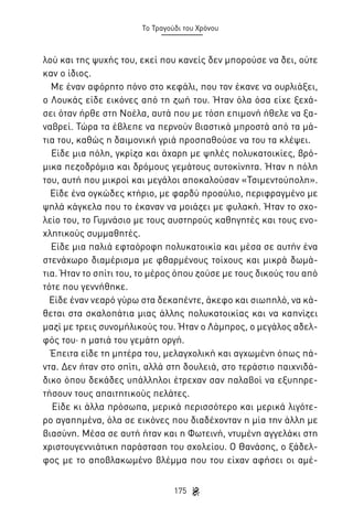 Το Τραγούδι του Χρόνου

λού και της ψυχής του, εκεί που κανείς δεν μπορούσε να δει, ούτε
καν ο ίδιος.
Με έναν αφόρητο πόνο στο κεφάλι, που τον έκανε να ουρλιάξει,
ο Λουκάς είδε εικόνες από τη ζωή του. Ήταν όλα όσα είχε ξεχάσει όταν ήρθε στη Νοέλα, αυτά που με τόση επιμονή ήθελε να ξαναβρεί. Τώρα τα έβλεπε να περνούν βιαστικά μπροστά από τα μάτια του, καθώς η δαιμονική γριά προσπαθούσε να του τα κλέψει.
Είδε μια πόλη, γκρίζα και άχαρη με ψηλές πολυκατοικίες, βρόμικα πεζοδρόμια και δρόμους γεμάτους αυτοκίνητα. Ήταν η πόλη
του, αυτή που μικροί και μεγάλοι αποκαλούσαν «Τσιμεντούπολη».
Είδε ένα ογκώδες κτήριο, με φαρδύ προαύλιο, περιφραγμένο με
ψηλά κάγκελα που το έκαναν να μοιάζει με φυλακή. Ήταν το σχολείο του, το Γυμνάσιο με τους αυστηρούς καθηγητές και τους ενοχλητικούς συμμαθητές.
Είδε μια παλιά εφταόροφη πολυκατοικία και μέσα σε αυτήν ένα
στενάχωρο διαμέρισμα με φθαρμένους τοίχους και μικρά δωμάτια. Ήταν το σπίτι του, το μέρος όπου ζούσε με τους δικούς του από
τότε που γεννήθηκε.
Είδε έναν νεαρό γύρω στα δεκαπέντε, άκεφο και σιωπηλό, να κάθεται στα σκαλοπάτια μιας άλλης πολυκατοικίας και να καπνίζει
μαζί με τρεις συνομήλικούς του. Ήταν ο Λάμπρος, ο μεγάλος αδελφός του· η ματιά του γεμάτη οργή.
Έπειτα είδε τη μητέρα του, μελαγχολική και αγχωμένη όπως πάντα. Δεν ήταν στο σπίτι, αλλά στη δουλειά, στο τεράστιο παιχνιδάδικο όπου δεκάδες υπάλληλοι έτρεχαν σαν παλαβοί να εξυπηρετήσουν τους απαιτητικούς πελάτες.
Είδε κι άλλα πρόσωπα, μερικά περισσότερο και μερικά λιγότερο αγαπημένα, όλα σε εικόνες που διαδέχονταν η μία την άλλη με
βιασύνη. Μέσα σε αυτή ήταν και η Φωτεινή, ντυμένη αγγελάκι στη
χριστουγεννιάτικη παράσταση του σχολείου. Ο Θανάσης, ο ξάδελφος με το αποβλακωμένο βλέμμα που του είχαν αφήσει οι αμέ175

 